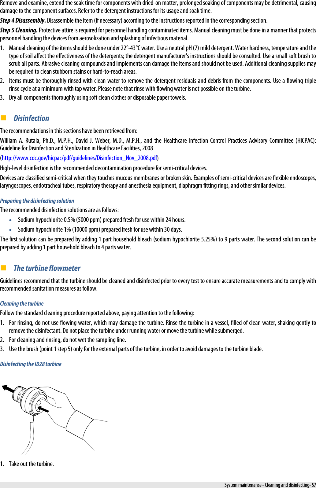  Remove and examine, extend the soak time for components with dried-on matter, prolonged soaking of components may be detrimental, causing damage to the component surfaces. Refer to the detergent instructions for its usage and soak time. Step 4 Disassembly. Disassemble the item (if necessary) according to the instructions reported in the corresponding section. Step 5 Cleaning. Protective attire is required for personnel handling contaminated items. Manual cleaning must be done in a manner that protects personnel handling the devices from aerosolization and splashing of infectious material. 1. Manual cleaning of the items should be done under 22°-43°C water. Use a neutral pH (7) mild detergent. Water hardness, temperature and the type of soil affect the effectiveness of the detergents; the detergent manufacturer&apos;s instructions should be consulted. Use a small soft brush to scrub all parts. Abrasive cleaning compounds and implements can damage the items and should not be used. Additional cleaning supplies may be required to clean stubborn stains or hard-to-reach areas. 2. Items must be thoroughly rinsed with clean water to remove the detergent residuals and debris from the components. Use a flowing triple rinse cycle at a minimum with tap water. Please note that rinse with flowing water is not possible on the turbine. 3. Dry all components thoroughly using soft clean clothes or disposable paper towels.  Disinfection The recommendations in this sections have been retrieved from: William  A. Rutala, Ph.D., M.P.H., David J. Weber, M.D., M.P.H., and the Healthcare Infection Control Practices Advisory Committee (HICPAC): Guideline for Disinfection and Sterilization in Healthcare Facilities, 2008 (http://www.cdc.gov/hicpac/pdf/guidelines/Disinfection_Nov_2008.pdf) High-level disinfection is the recommended decontamination procedure for semi-critical devices. Devices are classified semi-critical when they touches mucous membranes or broken skin. Examples of semi-critical devices are flexible endoscopes, laryngoscopes, endotracheal tubes, respiratory therapy and anesthesia equipment, diaphragm fitting rings, and other similar devices. Preparing the disinfecting solution The recommended disinfection solutions are as follows: • Sodium hypochlorite 0.5% (5000 ppm) prepared fresh for use within 24 hours. • Sodium hypochlorite 1% (10000 ppm) prepared fresh for use within 30 days. The first solution can be prepared by adding 1 part household bleach (sodium hypochlorite 5.25%) to 9 parts water. The second solution can be prepared by adding 1 part household bleach to 4 parts water.  The turbine flowmeter Guidelines recommend that the turbine should be cleaned and disinfected prior to every test to ensure accurate measurements and to comply with recommended sanitation measures as follow. Cleaning the turbine Follow the standard cleaning procedure reported above, paying attention to the following: 1. For rinsing, do not use flowing water, which may damage the turbine. Rinse the turbine in a vessel, filled of clean water, shaking gently to remove the disinfectant. Do not place the turbine under running water or move the turbine while submerged. 2. For cleaning and rinsing, do not wet the sampling line. 3. Use the brush (point 1 step 5) only for the external parts of the turbine, in order to avoid damages to the turbine blade. Disinfecting the ID28 turbine  1. Take out the turbine.  System maintenance - Cleaning and disinfecting- 57 