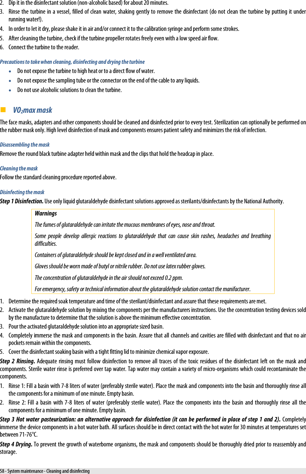  2. Dip it in the disinfectant solution (non-alcoholic based) for about 20 minutes. 3. Rinse the turbine in a vessel, filled of clean water, shaking gently to remove the disinfectant (do not clean the turbine by putting it under running water!). 4. In order to let it dry, please shake it in air and/or connect it to the calibration syringe and perform some strokes. 5. After cleaning the turbine, check if the turbine propeller rotates freely even with a low speed air flow. 6. Connect the turbine to the reader. Precautions to take when cleaning, disinfecting and drying the turbine • Do not expose the turbine to high heat or to a direct flow of water. • Do not expose the sampling tube or the connector on the end of the cable to any liquids.  • Do not use alcoholic solutions to clean the turbine.  VO2max mask The face masks, adapters and other components should be cleaned and disinfected prior to every test. Sterilization can optionally be performed on the rubber mask only. High level disinfection of mask and components ensures patient safety and minimizes the risk of infection. Disassembling the mask Remove the round black turbine adapter held within mask and the clips that hold the headcap in place. Cleaning the mask Follow the standard cleaning procedure reported above. Disinfecting the mask Step 1 Disinfection. Use only liquid glutaraldehyde disinfectant solutions approved as sterilants/disinfectants by the National Authority. Warnings The fumes of glutaraldehyde can irritate the mucous membranes of eyes, nose and throat. Some people develop allergic reactions to glutaraldehyde that can cause skin rashes, headaches and breathing difficulties. Containers of glutaraldehyde should be kept closed and in a well ventilated area. Gloves should be worn made of butyl or nitrile rubber. Do not use latex rubber gloves. The concentration of glutaraldehyde in the air should not exceed 0.2 ppm. For emergency, safety or technical information about the glutaraldehyde solution contact the manifacturer. 1. Determine the required soak temperature and time of the sterilant/disinfectant and assure that these requirements are met. 2. Activate the glutaraldehyde solution by mixing the components per the manufacturers instructions. Use the concentration testing devices sold by the manufacture to determine that the solution is above the minimum effective concentration. 3. Pour the activated glutaraldehyde solution into an appropriate sized basin. 4. Completely immerse the mask and components in the basin. Assure that all channels and cavities are filled with disinfectant and that no air pockets remain within the components. 5. Cover the disinfectant soaking basin with a tight fitting lid to minimize chemical vapor exposure. Step 2 Rinsing. Adequate rinsing must follow disinfection to remove all traces of the toxic residues of the disinfectant left on the mask and components. Sterile water rinse is preferred over tap water. Tap water may contain a variety of micro-organisms which could recontaminate the components. 1. Rinse 1: Fill a basin with 7-8 liters of water (preferably sterile water). Place the mask and components into the basin and thoroughly rinse all the components for a minimum of one minute. Empty basin. 2. Rinse 2: Fill a basin with 7-8 liters of water (preferably sterile water). Place the components into the basin and thoroughly rinse all the components for a minimum of one minute. Empty basin. Step 3 Hot water pasteurization: an alternative approach for disinfection (it can be performed in place of step 1 and 2). Completely immerse the device components in a hot water bath. All surfaces should be in direct contact with the hot water for 30 minutes at temperatures set between 71-76°C. Step 4 Drying. To prevent the growth of waterborne organisms, the mask and components should be thoroughly dried prior to reassembly and storage. 58 - System maintenance - Cleaning and disinfecting 