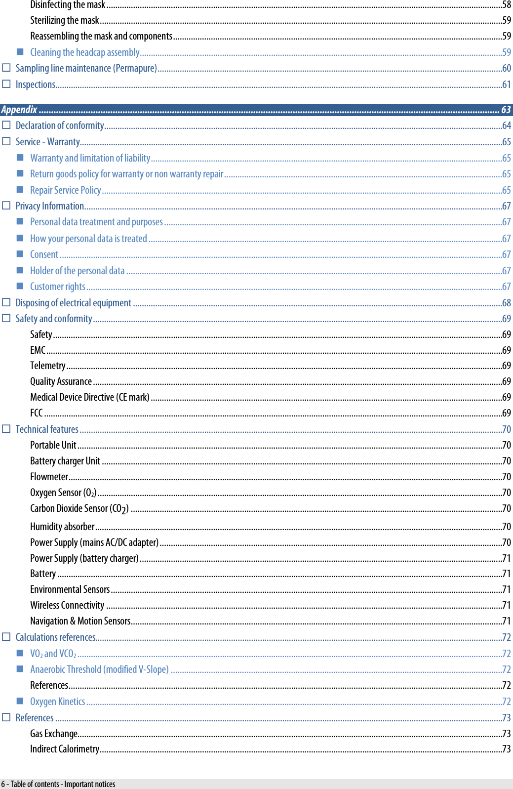  Disinfecting the mask .................................................................................................................................................................................. 58 Sterilizing the mask ..................................................................................................................................................................................... 59 Reassembling the mask and components .................................................................................................................................................... 59  Cleaning the headcap assembly ................................................................................................................................................................... 59  Sampling line maintenance (Permapure) ........................................................................................................................................................... 60  Inspections ......................................................................................................................................................................................................... 61 Appendix ........................................................................................................................................................................................... 63  Declaration of conformity ................................................................................................................................................................................... 64  Service - Warranty.............................................................................................................................................................................................. 65  Warranty and limitation of liability .............................................................................................................................................................. 65  Return goods policy for warranty or non warranty repair ............................................................................................................................. 65  Repair Service Policy .................................................................................................................................................................................... 65  Privacy Information ............................................................................................................................................................................................ 67  Personal data treatment and purposes ........................................................................................................................................................ 67  How your personal data is treated ............................................................................................................................................................... 67  Consent ....................................................................................................................................................................................................... 67  Holder of the personal data ......................................................................................................................................................................... 67  Customer rights ........................................................................................................................................................................................... 67  Disposing of electrical equipment ...................................................................................................................................................................... 68  Safety and conformity ........................................................................................................................................................................................ 69 Safety .......................................................................................................................................................................................................... 69 EMC ............................................................................................................................................................................................................. 69 Telemetry .................................................................................................................................................................................................... 69 Quality Assurance ........................................................................................................................................................................................ 69 Medical Device Directive (CE mark) .............................................................................................................................................................. 69 FCC .............................................................................................................................................................................................................. 69  Technical features .............................................................................................................................................................................................. 70 Portable Unit ............................................................................................................................................................................................... 70 Battery charger Unit .................................................................................................................................................................................... 70 Flowmeter ................................................................................................................................................................................................... 70 Oxygen Sensor (O2) ...................................................................................................................................................................................... 70 Carbon Dioxide Sensor (CO2) ....................................................................................................................................................................... 70 Humidity absorber ....................................................................................................................................................................................... 70 Power Supply (mains AC/DC adapter) .......................................................................................................................................................... 70 Power Supply (battery charger) ................................................................................................................................................................... 71 Battery ........................................................................................................................................................................................................ 71 Environmental Sensors ................................................................................................................................................................................ 71 Wireless Connectivity .................................................................................................................................................................................. 71 Navigation &amp; Motion Sensors ....................................................................................................................................................................... 71  Calculations references....................................................................................................................................................................................... 72  VO2 and VCO2 ............................................................................................................................................................................................... 72  Anaerobic Threshold (modified V-Slope) ..................................................................................................................................................... 72 References ................................................................................................................................................................................................... 72  Oxygen Kinetics ........................................................................................................................................................................................... 72  References ......................................................................................................................................................................................................... 73 Gas Exchange............................................................................................................................................................................................... 73 Indirect Calorimetry ..................................................................................................................................................................................... 73 6 - Table of contents - Important notices 
