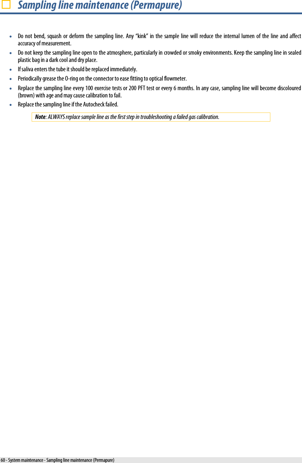   Sampling line maintenance (Permapure) • Do not bend, squash or deform the sampling line. Any “kink” in the sample line will reduce the internal lumen of the line and affect accuracy of measurement. • Do not keep the sampling line open to the atmosphere, particularly in crowded or smoky environments. Keep the sampling line in sealed plastic bag in a dark cool and dry place. • If saliva enters the tube it should be replaced immediately. • Periodically grease the O-ring on the connector to ease fitting to optical flowmeter. • Replace the sampling line every 100 exercise tests or 200 PFT test or every 6 months. In any case, sampling line will become discoloured (brown) with age and may cause calibration to fail. • Replace the sampling line if the Autocheck failed. Note: ALWAYS replace sample line as the first step in troubleshooting a failed gas calibration. 60 - System maintenance - Sampling line maintenance (Permapure) 