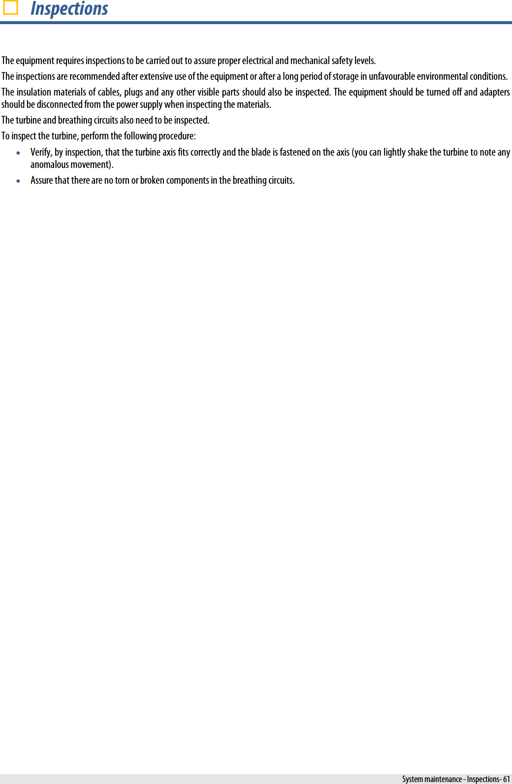   Inspections The equipment requires inspections to be carried out to assure proper electrical and mechanical safety levels. The inspections are recommended after extensive use of the equipment or after a long period of storage in unfavourable environmental conditions. The insulation materials of cables, plugs and any other visible parts should also be inspected. The equipment should be turned off and adapters should be disconnected from the power supply when inspecting the materials. The turbine and breathing circuits also need to be inspected. To inspect the turbine, perform the following procedure: • Verify, by inspection, that the turbine axis fits correctly and the blade is fastened on the axis (you can lightly shake the turbine to note any anomalous movement). • Assure that there are no torn or broken components in the breathing circuits.   System maintenance - Inspections- 61 