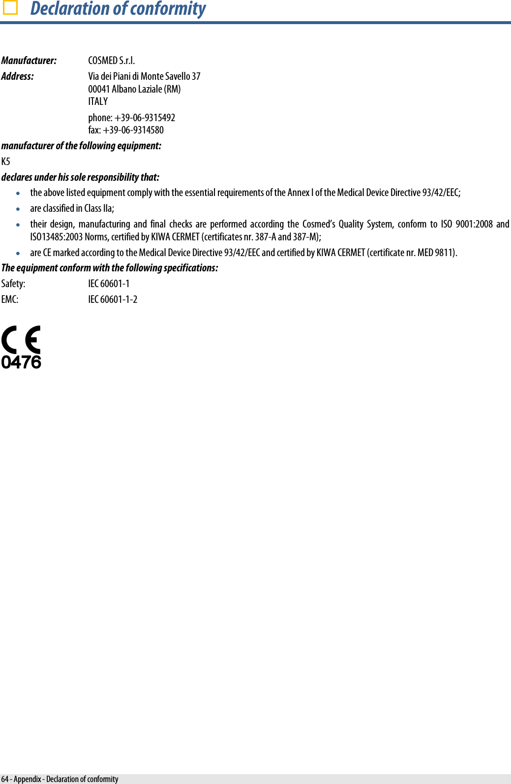   Declaration of conformity Manufacturer: COSMED S.r.l. Address: Via dei Piani di Monte Savello 37 00041 Albano Laziale (RM) ITALY  phone: +39-06-9315492 fax: +39-06-9314580 manufacturer of the following equipment: K5 declares under his sole responsibility that: • the above listed equipment comply with the essential requirements of the Annex I of the Medical Device Directive 93/42/EEC; • are classified in Class IIa; • their design, manufacturing and final checks are performed according the Cosmed’s Quality System, conform to ISO 9001:2008 and ISO13485:2003 Norms, certified by KIWA CERMET (certificates nr. 387-A and 387-M); • are CE marked according to the Medical Device Directive 93/42/EEC and certified by KIWA CERMET (certificate nr. MED 9811). The equipment conform with the following specifications: Safety:  IEC 60601-1 EMC:  IEC 60601-1-2   64 - Appendix - Declaration of conformity 