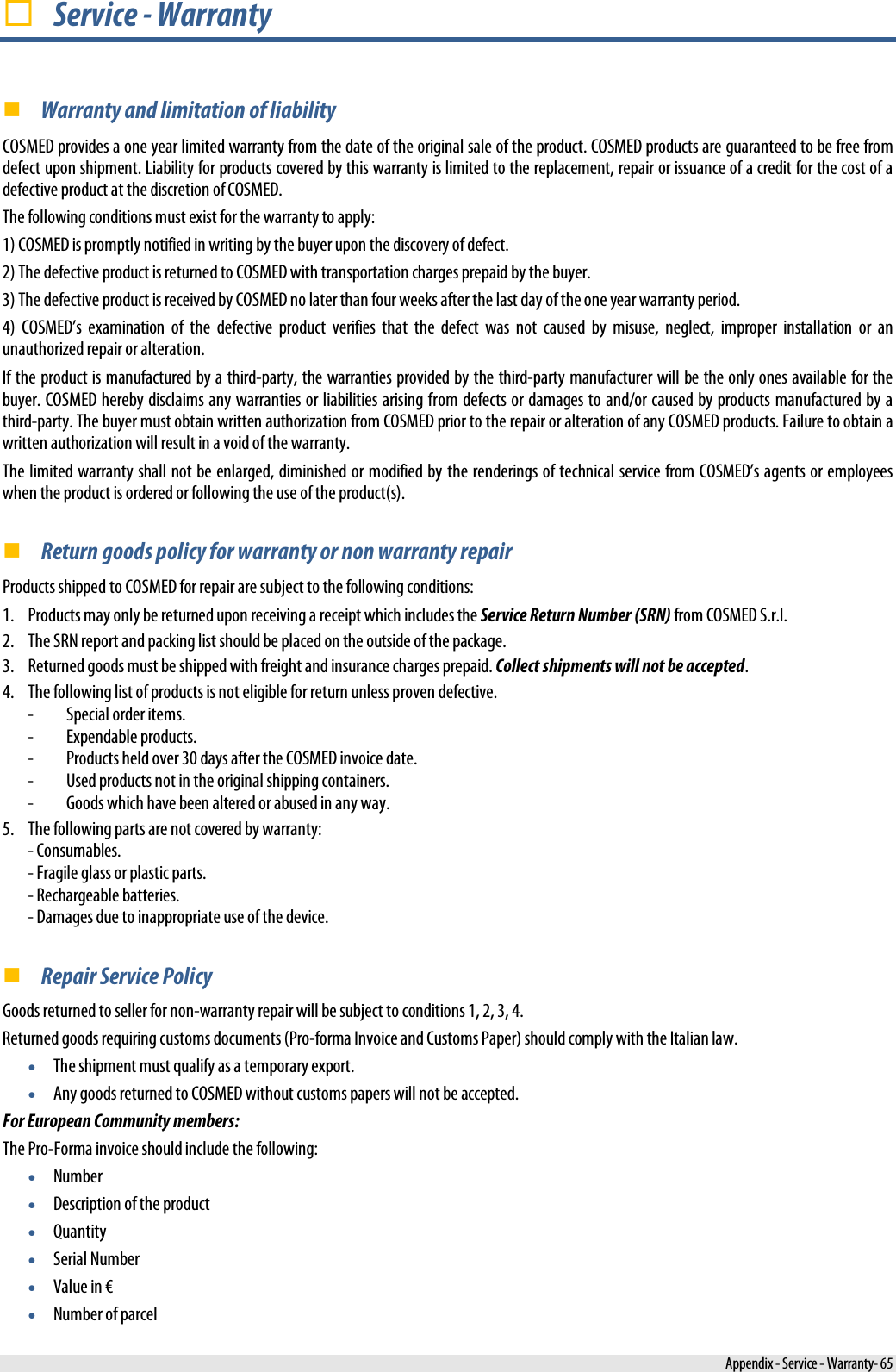   Service - Warranty  Warranty and limitation of liability  COSMED provides a one year limited warranty from the date of the original sale of the product. COSMED products are guaranteed to be free from defect upon shipment. Liability for products covered by this warranty is limited to the replacement, repair or issuance of a credit for the cost of a defective product at the discretion of COSMED.  The following conditions must exist for the warranty to apply:  1) COSMED is promptly notified in writing by the buyer upon the discovery of defect. 2) The defective product is returned to COSMED with transportation charges prepaid by the buyer.  3) The defective product is received by COSMED no later than four weeks after the last day of the one year warranty period.  4)  COSMED’s examination of the defective product verifies that  the defect was not caused by misuse, neglect, improper installation or an unauthorized repair or alteration.  If the product is manufactured by a third-party, the warranties provided by the third-party manufacturer will be the only ones available for the buyer. COSMED hereby disclaims any warranties or liabilities arising from defects or damages to and/or caused by products manufactured by a third-party. The buyer must obtain written authorization from COSMED prior to the repair or alteration of any COSMED products. Failure to obtain a written authorization will result in a void of the warranty. The limited warranty shall not be enlarged, diminished or modified by the renderings of technical service from COSMED’s agents or employees when the product is ordered or following the use of the product(s).  Return goods policy for warranty or non warranty repair Products shipped to COSMED for repair are subject to the following conditions: 1. Products may only be returned upon receiving a receipt which includes the Service Return Number (SRN) from COSMED S.r.l. 2. The SRN report and packing list should be placed on the outside of the package. 3. Returned goods must be shipped with freight and insurance charges prepaid. Collect shipments will not be accepted. 4. The following list of products is not eligible for return unless proven defective. -  Special order items. -  Expendable products. -  Products held over 30 days after the COSMED invoice date. -  Used products not in the original shipping containers. -  Goods which have been altered or abused in any way. 5. The following parts are not covered by warranty: - Consumables. - Fragile glass or plastic parts. - Rechargeable batteries.  - Damages due to inappropriate use of the device.   Repair Service Policy Goods returned to seller for non-warranty repair will be subject to conditions 1, 2, 3, 4. Returned goods requiring customs documents (Pro-forma Invoice and Customs Paper) should comply with the Italian law. • The shipment must qualify as a temporary export. • Any goods returned to COSMED without customs papers will not be accepted. For European Community members: The Pro-Forma invoice should include the following: • Number • Description of the product • Quantity • Serial Number • Value in € • Number of parcel  Appendix - Service - Warranty- 65 