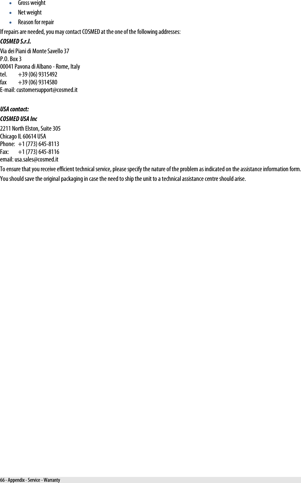  • Gross weight • Net weight • Reason for repair If repairs are needed, you may contact COSMED at the one of the following addresses: COSMED S.r.l. Via dei Piani di Monte Savello 37 P.O. Box 3 00041 Pavona di Albano - Rome, Italy tel. +39 (06) 9315492 fax +39 (06) 9314580 E-mail: customersupport@cosmed.it  USA contact: COSMED USA Inc 2211 North Elston, Suite 305 Chicago IL 60614 USA Phone: +1 (773) 645-8113 Fax: +1 (773) 645-8116 email: usa.sales@cosmed.it To ensure that you receive efficient technical service, please specify the nature of the problem as indicated on the assistance information form. You should save the original packaging in case the need to ship the unit to a technical assistance centre should arise. 66 - Appendix - Service - Warranty 