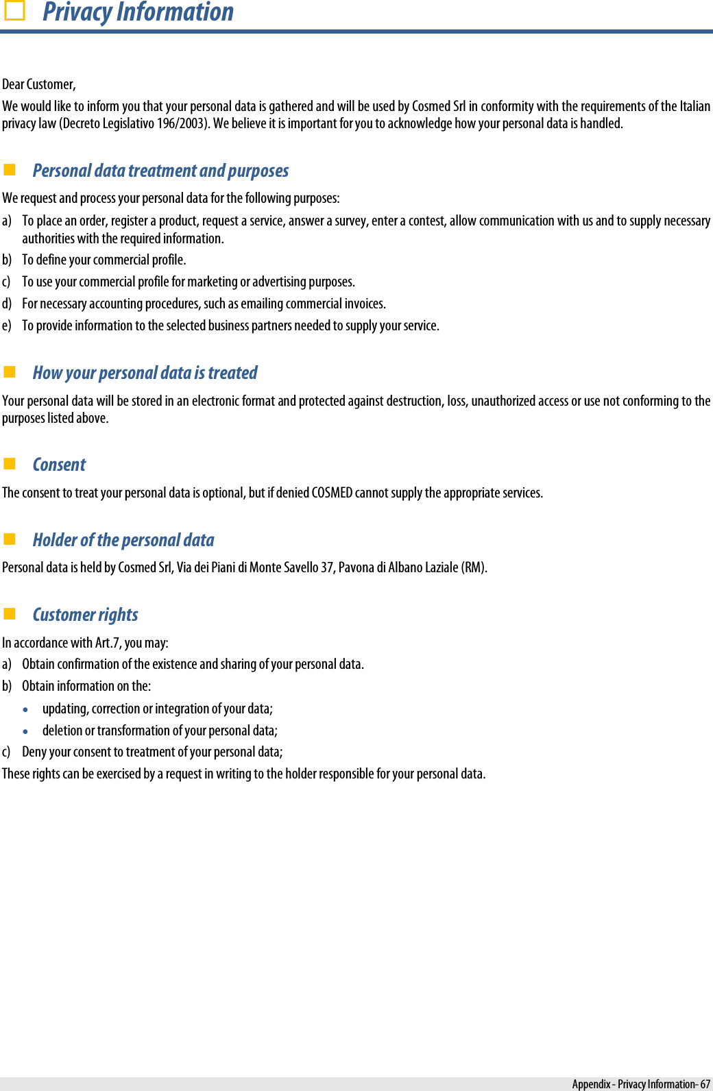   Privacy Information Dear Customer, We would like to inform you that your personal data is gathered and will be used by Cosmed Srl in conformity with the requirements of the Italian privacy law (Decreto Legislativo 196/2003). We believe it is important for you to acknowledge how your personal data is handled.  Personal data treatment and purposes We request and process your personal data for the following purposes: a) To place an order, register a product, request a service, answer a survey, enter a contest, allow communication with us and to supply necessary authorities with the required information. b) To define your commercial profile. c) To use your commercial profile for marketing or advertising purposes. d) For necessary accounting procedures, such as emailing commercial invoices. e) To provide information to the selected business partners needed to supply your service.  How your personal data is treated Your personal data will be stored in an electronic format and protected against destruction, loss, unauthorized access or use not conforming to the purposes listed above.  Consent The consent to treat your personal data is optional, but if denied COSMED cannot supply the appropriate services.  Holder of the personal data Personal data is held by Cosmed Srl, Via dei Piani di Monte Savello 37, Pavona di Albano Laziale (RM).  Customer rights In accordance with Art.7, you may: a) Obtain confirmation of the existence and sharing of your personal data. b) Obtain information on the: • updating, correction or integration of your data; • deletion or transformation of your personal data; c) Deny your consent to treatment of your personal data; These rights can be exercised by a request in writing to the holder responsible for your personal data.  Appendix - Privacy Information- 67 
