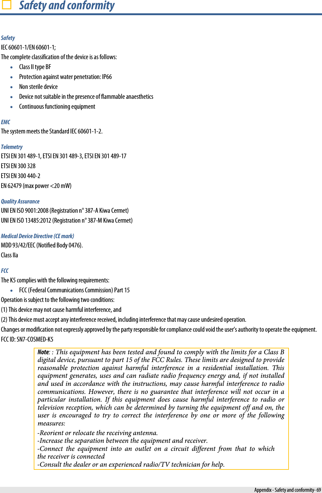  Safety and conformity Safety IEC 60601-1/EN 60601-1; The complete classification of the device is as follows: •Class II type BF•Protection against water penetration: IP66 •Non sterile device •Device not suitable in the presence of flammable anaesthetics •Continuous functioning equipment EMC The system meets the Standard IEC 60601-1-2. Telemetry ETSI EN 301 489-1, ETSI EN 301 489-3, ETSI EN 301 489-17 ETSI EN 300 328 ETSI EN 300 440-2 EN 62479 (max power &lt;20 mW) Quality Assurance UNI EN ISO 9001:2008 (Registration n° 387-A Kiwa Cermet) UNI EN ISO 13485:2012 (Registration n° 387-M Kiwa Cermet) Medical Device Directive (CE mark) MDD 93/42/EEC (Notified Body 0476). Class IIa FCC The K5 complies with the following requirements: •FCC (Federal Communications Commission) Part 15 Operation is subject to the following two conditions: (1) This device may not cause harmful interference, and (2) This device must accept any interference received, including interference that may cause undesired operation. Changes or modification not expressly approved by the party responsible for compliance could void the user’s authority to operate the equipment. FCC ID: SN7-COSMED-K5 Note: : This equipment has been tested and found to comply with the limits for a Class B digital device, pursuant to part 15 of the FCC Rules. These limits are designed to provide reasonable  protection  against  harmful  interference  in  a  residential  installation.  This equipment generates, uses and can radiate radio frequency energy and, if not installed and used in accordance with the instructions, may cause harmful interference to radio communications. However, there  is  no  guarantee  that  interference  will  not  occur  in  a particular  installation.  If  this  equipment  does  cause  harmful  interference  to  radio  or television reception, which can be determined by turning the equipment off and on, the user  is  encouraged  to  try  to  correct  the  interference  by  one  or  more  of  the  following measures:-Reorient or relocate the receiving antenna.-Increase the separation between the equipment and receiver.-Connect the equipment into an outlet on a circuit different from that to which the receiver is connected-Consult the dealer or an experienced radio/TV technician for help. Appendix - Safety and conformity- 69 