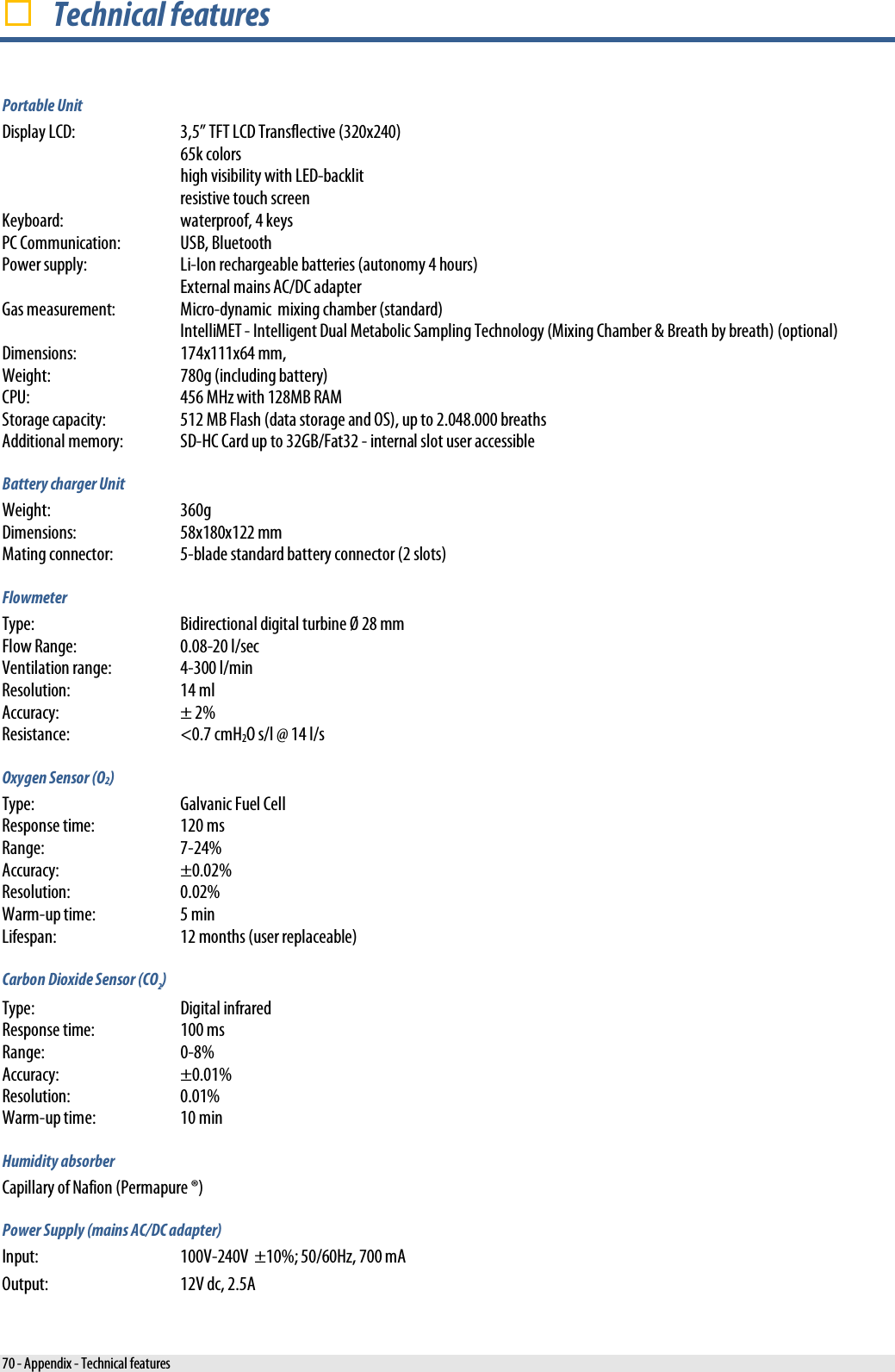   Technical features Portable Unit Display LCD:  3,5” TFT LCD Transflective (320x240)  65k colors   high visibility with LED-backlit  resistive touch screen Keyboard: waterproof, 4 keys PC Communication:  USB, Bluetooth Power supply: Li-Ion rechargeable batteries (autonomy 4 hours)  External mains AC/DC adapter Gas measurement: Micro-dynamic  mixing chamber (standard)  IntelliMET - Intelligent Dual Metabolic Sampling Technology (Mixing Chamber &amp; Breath by breath) (optional) Dimensions: 174x111x64 mm, Weight: 780g (including battery) CPU: 456 MHz with 128MB RAM Storage capacity: 512 MB Flash (data storage and OS), up to 2.048.000 breaths Additional memory: SD-HC Card up to 32GB/Fat32 - internal slot user accessible Battery charger Unit Weight:  360g Dimensions:  58x180x122 mm Mating connector:  5-blade standard battery connector (2 slots) Flowmeter Type: Bidirectional digital turbine Ø 28 mm Flow Range: 0.08-20 l/sec Ventilation range:  4-300 l/min Resolution: 14 ml Accuracy: ± 2% Resistance: &lt;0.7 cmH2O s/l @ 14 l/s Oxygen Sensor (O2) Type: Galvanic Fuel Cell Response time: 120 ms Range:  7-24% Accuracy: ±0.02%  Resolution: 0.02% Warm-up time: 5 min Lifespan: 12 months (user replaceable) Carbon Dioxide Sensor (CO2) Type:  Digital infrared Response time:  100 ms Range:  0-8% Accuracy: ±0.01%  Resolution: 0.01% Warm-up time: 10 min Humidity absorber Capillary of Nafion (Permapure ®) Power Supply (mains AC/DC adapter) Input:  100V-240V  ±10%; 50/60Hz, 700 mA Output: 12V dc, 2.5A 70 - Appendix - Technical features 