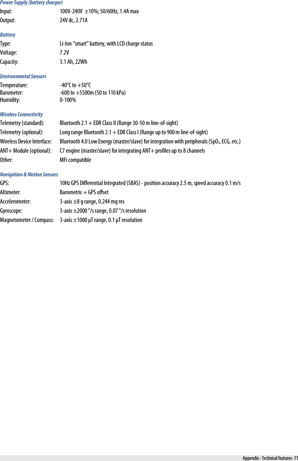  Power Supply (battery charger) Input:  100V-240V  ±10%; 50/60Hz, 1.4A max Output: 24V dc, 2.71A Battery Type: Li-Ion “smart” battery, with LCD charge status Voltage: 7.2V Capacity: 3.1 Ah, 22Wh Environmental Sensors Temperature:  -40°C to +50°C Barometer:  -600 to +5500m (50 to 110 kPa) Humidity:  0-100% Wireless Connectivity Telemetry (standard):  Bluetooth 2.1 + EDR Class II (Range 30-50 m line-of-sight) Telemetry (optional):  Long range Bluetooth 2.1 + EDR Class I (Range up to 900 m line-of-sight) Wireless Device Interface:  Bluetooth 4.0 Low Energy (master/slave) for integration with peripherals (SpO2, ECG, etc.) ANT+ Module (optional):  C7 engine (master/slave) for integrating ANT+ profiles up to 8 channels Other:  MFi compatible Navigation &amp; Motion Sensors GPS:  10Hz GPS Differential Integrated (SBAS) - position accuracy 2.5 m, speed accuracy 0.1 m/s Altimeter:  Barometric + GPS offset Accelerometer:  3-axis ±8 g range, 0.244 mg res Gyroscope:  3-axis ±2000 °/s range, 0.07 °/s resolution Magnetometer / Compass:  3-axis ±1000 μT range, 0.1 μT resolution  Appendix - Technical features- 71 