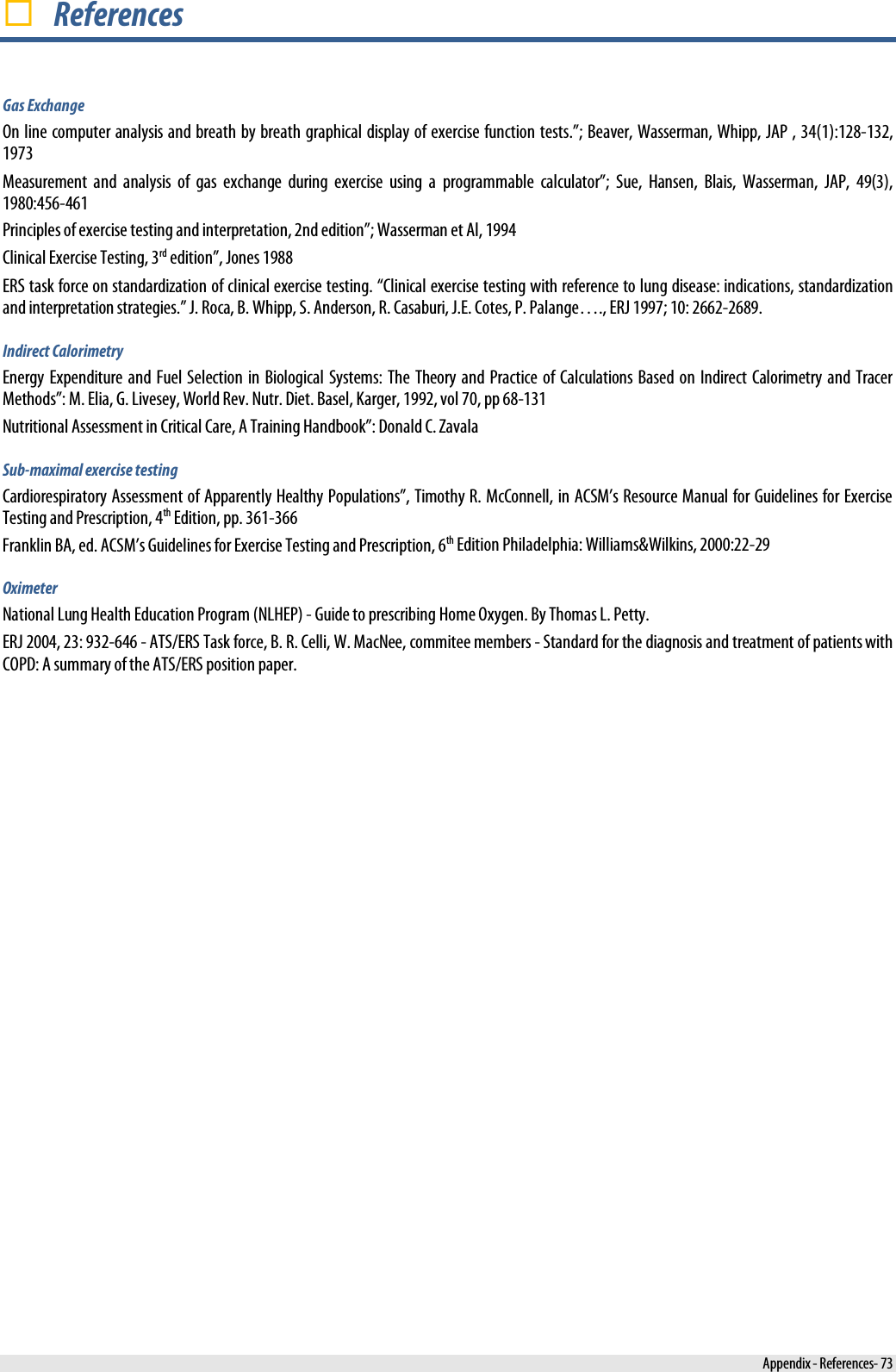   References Gas Exchange On line computer analysis and breath by breath graphical display of exercise function tests.”; Beaver, Wasserman, Whipp, JAP , 34(1):128-132, 1973 Measurement and analysis of gas exchange during exercise using a programmable calculator”; Sue, Hansen, Blais, Wasserman, JAP, 49(3), 1980:456-461 Principles of exercise testing and interpretation, 2nd edition”; Wasserman et Al, 1994 Clinical Exercise Testing, 3rd edition”, Jones 1988 ERS task force on standardization of clinical exercise testing. “Clinical exercise testing with reference to lung disease: indications, standardization and interpretation strategies.” J. Roca, B. Whipp, S. Anderson, R. Casaburi, J.E. Cotes, P. Palange…., ERJ 1997; 10: 2662-2689. Indirect Calorimetry Energy Expenditure and Fuel Selection in Biological Systems: The Theory and Practice of Calculations Based on Indirect Calorimetry and Tracer Methods”: M. Elia, G. Livesey, World Rev. Nutr. Diet. Basel, Karger, 1992, vol 70, pp 68-131 Nutritional Assessment in Critical Care, A Training Handbook”: Donald C. Zavala Sub-maximal exercise testing Cardiorespiratory Assessment of Apparently Healthy Populations”, Timothy R. McConnell, in ACSM’s Resource Manual for Guidelines for Exercise Testing and Prescription, 4th Edition, pp. 361-366 Franklin BA, ed. ACSM’s Guidelines for Exercise Testing and Prescription, 6th Edition Philadelphia: Williams&amp;Wilkins, 2000:22-29 Oximeter National Lung Health Education Program (NLHEP) - Guide to prescribing Home Oxygen. By Thomas L. Petty.  ERJ 2004, 23: 932-646 - ATS/ERS Task force, B. R. Celli, W. MacNee, commitee members - Standard for the diagnosis and treatment of patients with COPD: A summary of the ATS/ERS position paper.    Appendix - References- 73 