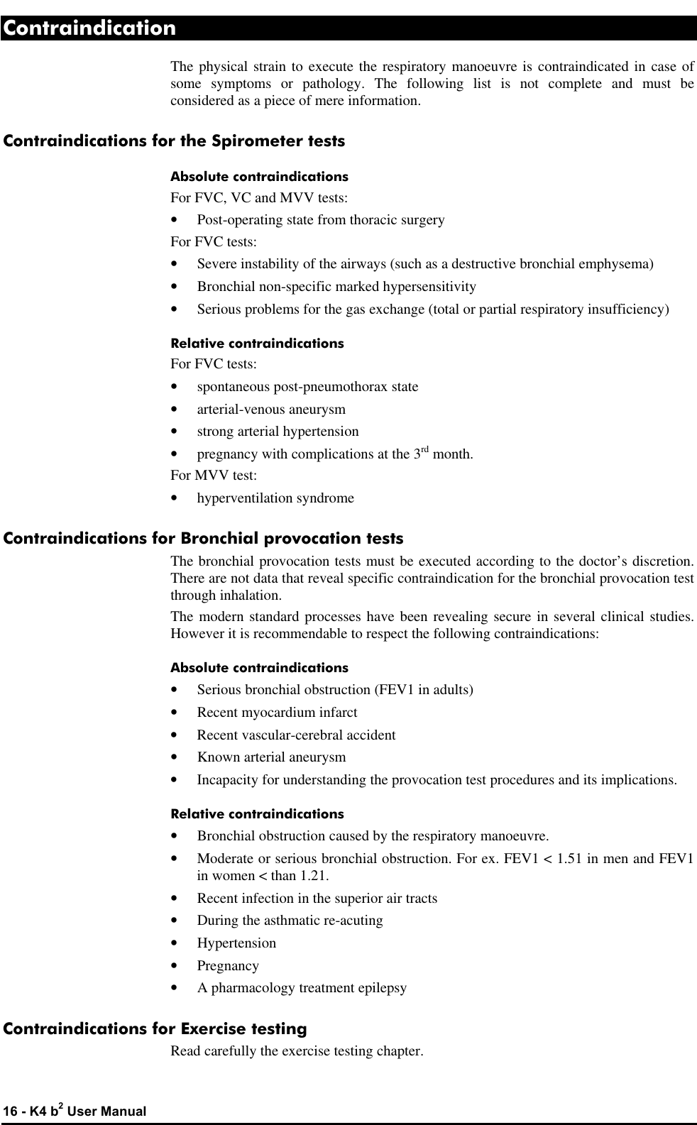  16 - K4 b2 User Manual Contraindication The physical strain to execute the respiratory manoeuvre is contraindicated in case of some symptoms or pathology. The following list is not complete and must be considered as a piece of mere information. Contraindications for the Spirometer tests Absolute contraindications For FVC, VC and MVV tests: • Post-operating state from thoracic surgery For FVC tests: • Severe instability of the airways (such as a destructive bronchial emphysema) • Bronchial non-specific marked hypersensitivity • Serious problems for the gas exchange (total or partial respiratory insufficiency) Relative contraindications For FVC tests: • spontaneous post-pneumothorax state • arterial-venous aneurysm • strong arterial hypertension • pregnancy with complications at the 3rd month. For MVV test: • hyperventilation syndrome Contraindications for Bronchial provocation tests The bronchial provocation tests must be executed according to the doctor’s discretion. There are not data that reveal specific contraindication for the bronchial provocation test through inhalation. The modern standard processes have been revealing secure in several clinical studies. However it is recommendable to respect the following contraindications: Absolute contraindications • Serious bronchial obstruction (FEV1 in adults) • Recent myocardium infarct • Recent vascular-cerebral accident • Known arterial aneurysm • Incapacity for understanding the provocation test procedures and its implications. Relative contraindications • Bronchial obstruction caused by the respiratory manoeuvre. • Moderate or serious bronchial obstruction. For ex. FEV1 &lt; 1.51 in men and FEV1 in women &lt; than 1.21. • Recent infection in the superior air tracts • During the asthmatic re-acuting • Hypertension • Pregnancy • A pharmacology treatment epilepsy Contraindications for Exercise testing Read carefully the exercise testing chapter. 