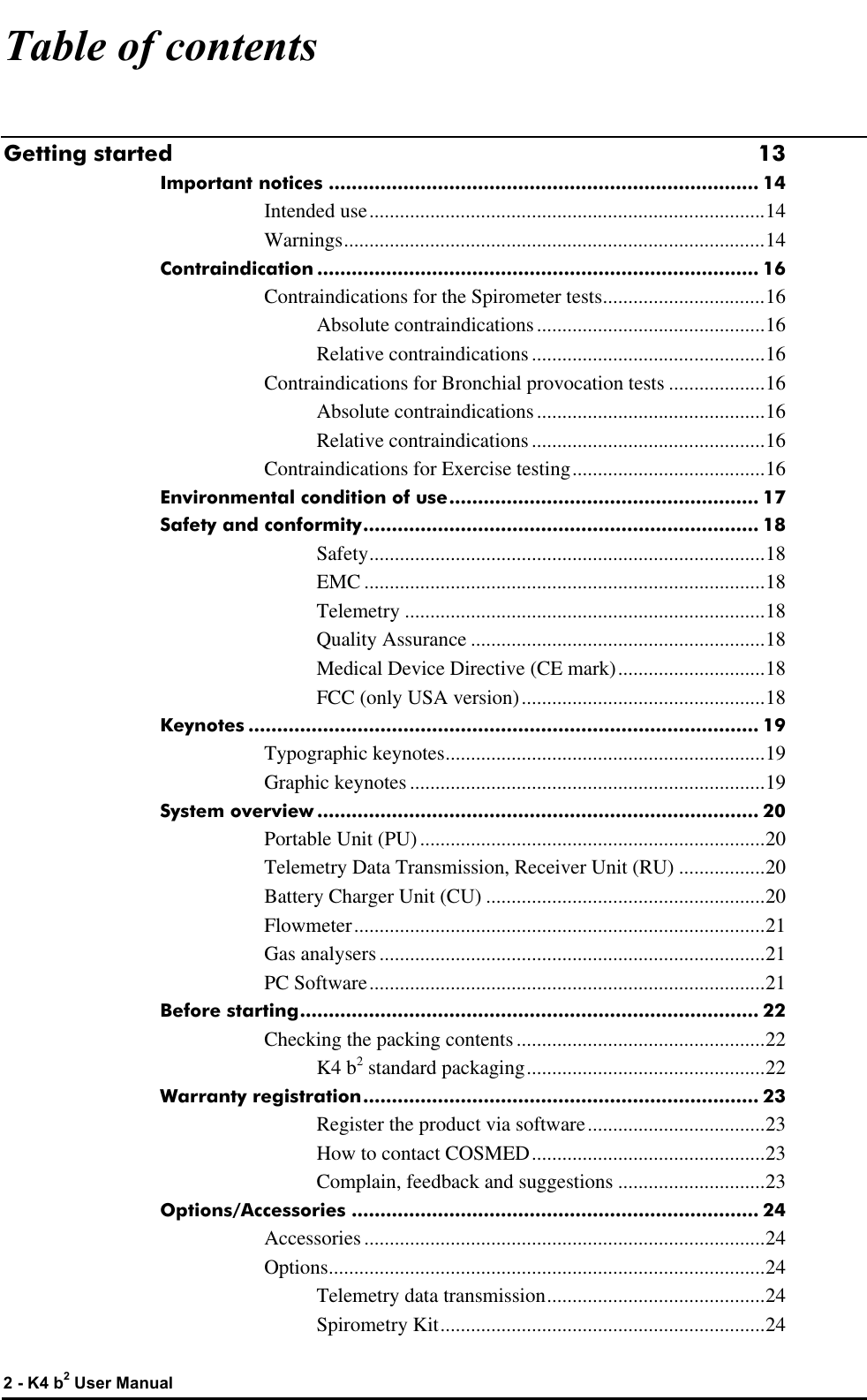  2 - K4 b2 User Manual Table of contents Getting started 13 Important notices ........................................................................... 14 Intended use..............................................................................14 Warnings...................................................................................14 Contraindication ............................................................................. 16 Contraindications for the Spirometer tests................................16 Absolute contraindications.............................................16 Relative contraindications..............................................16 Contraindications for Bronchial provocation tests ...................16 Absolute contraindications.............................................16 Relative contraindications..............................................16 Contraindications for Exercise testing......................................16 Environmental condition of use...................................................... 17 Safety and conformity..................................................................... 18 Safety..............................................................................18 EMC ...............................................................................18 Telemetry .......................................................................18 Quality Assurance ..........................................................18 Medical Device Directive (CE mark).............................18 FCC (only USA version)................................................18 Keynotes ......................................................................................... 19 Typographic keynotes...............................................................19 Graphic keynotes ......................................................................19 System overview ............................................................................. 20 Portable Unit (PU)....................................................................20 Telemetry Data Transmission, Receiver Unit (RU) .................20 Battery Charger Unit (CU) .......................................................20 Flowmeter.................................................................................21 Gas analysers............................................................................21 PC Software..............................................................................21 Before starting................................................................................ 22 Checking the packing contents.................................................22 K4 b2 standard packaging...............................................22 Warranty registration..................................................................... 23 Register the product via software...................................23 How to contact COSMED..............................................23 Complain, feedback and suggestions .............................23 Options/Accessories ....................................................................... 24 Accessories...............................................................................24 Options......................................................................................24 Telemetry data transmission...........................................24 Spirometry Kit................................................................24 