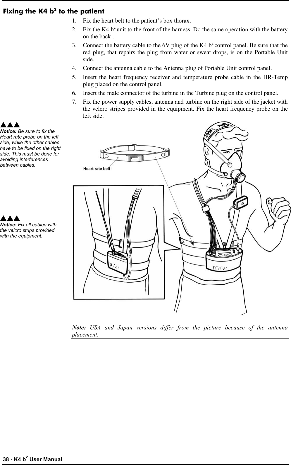  38 - K4 b2 User Manual Fixing the K4 b2 to the patient 1. Fix the heart belt to the patient’s box thorax. 2. Fix the K4 b2 unit to the front of the harness. Do the same operation with the battery on the back . 3. Connect the battery cable to the 6V plug of the K4 b2 control panel. Be sure that the red plug, that repairs the plug from water or sweat drops, is on the Portable Unit side. 4. Connect the antenna cable to the Antenna plug of Portable Unit control panel. 5. Insert the heart frequency receiver and temperature probe cable in the HR-Temp plug placed on the control panel. 6. Insert the male connector of the turbine in the Turbine plug on the control panel. 7. Fix the power supply cables, antenna and turbine on the right side of the jacket with the velcro stripes provided in the equipment. Fix the heart frequency probe on the left side.  Note:  USA and Japan versions differ from the picture because of the antenna placement. sss Notice: Be sure to fix the Heart rate probe on the left side, while the other cables have to be fixed on the right side. This must be done for avoiding interferences between cables. sss Notice: Fix all cables with the velcro strips provided with the equipment. 