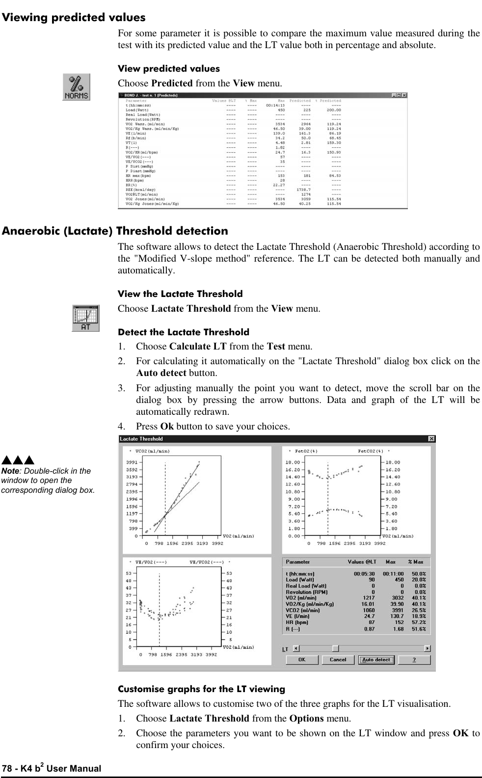  78 - K4 b2 User Manual Viewing predicted values For some parameter it is possible to compare the maximum value measured during the test with its predicted value and the LT value both in percentage and absolute. View predicted values Choose Predicted from the View menu.  Anaerobic (Lactate) Threshold detection The software allows to detect the Lactate Threshold (Anaerobic Threshold) according to the &quot;Modified V-slope method&quot; reference. The LT can be detected both manually and automatically. View the Lactate Threshold Choose Lactate Threshold from the View menu. Detect the Lactate Threshold 1.  Choose Calculate LT from the Test menu. 2. For calculating it automatically on the &quot;Lactate Threshold&quot; dialog box click on the Auto detect button. 3. For adjusting manually the point you want to detect, move the scroll bar on the dialog box by pressing the arrow buttons. Data and graph of the LT will be automatically redrawn. 4. Press Ok button to save your choices.  Customise graphs for the LT viewing The software allows to customise two of the three graphs for the LT visualisation. 1.  Choose Lactate Threshold from the Options menu. 2. Choose the parameters you want to be shown on the LT window and press OK to confirm your choices. sss Note: Double-click in the window to open the corresponding dialog box. 