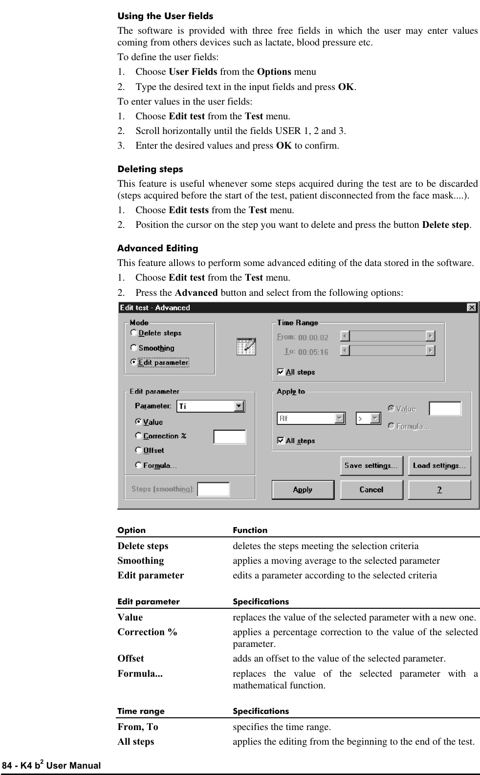  84 - K4 b2 User Manual Using the User fields The software is provided with three free fields in which the user may enter values coming from others devices such as lactate, blood pressure etc. To define the user fields: 1.  Choose User Fields from the Options menu 2. Type the desired text in the input fields and press OK. To enter values in the user fields: 1. Choose Edit test from the Test menu. 2. Scroll horizontally until the fields USER 1, 2 and 3. 3. Enter the desired values and press OK to confirm. Deleting steps This feature is useful whenever some steps acquired during the test are to be discarded (steps acquired before the start of the test, patient disconnected from the face mask....). 1.  Choose Edit tests from the Test menu. 2. Position the cursor on the step you want to delete and press the button Delete step. Advanced Editing This feature allows to perform some advanced editing of the data stored in the software. 1.  Choose Edit test from the Test menu. 2. Press the Advanced button and select from the following options:  Option Function Delete steps deletes the steps meeting the selection criteria Smoothing applies a moving average to the selected parameter Edit parameter edits a parameter according to the selected criteria Edit parameter Specifications Value replaces the value of the selected parameter with a new one. Correction % applies a percentage correction to the value of the selected parameter. Offset adds an offset to the value of the selected parameter. Formula... replaces the value of the selected parameter with a mathematical function. Time range Specifications From, To specifies the time range. All steps applies the editing from the beginning to the end of the test. 
