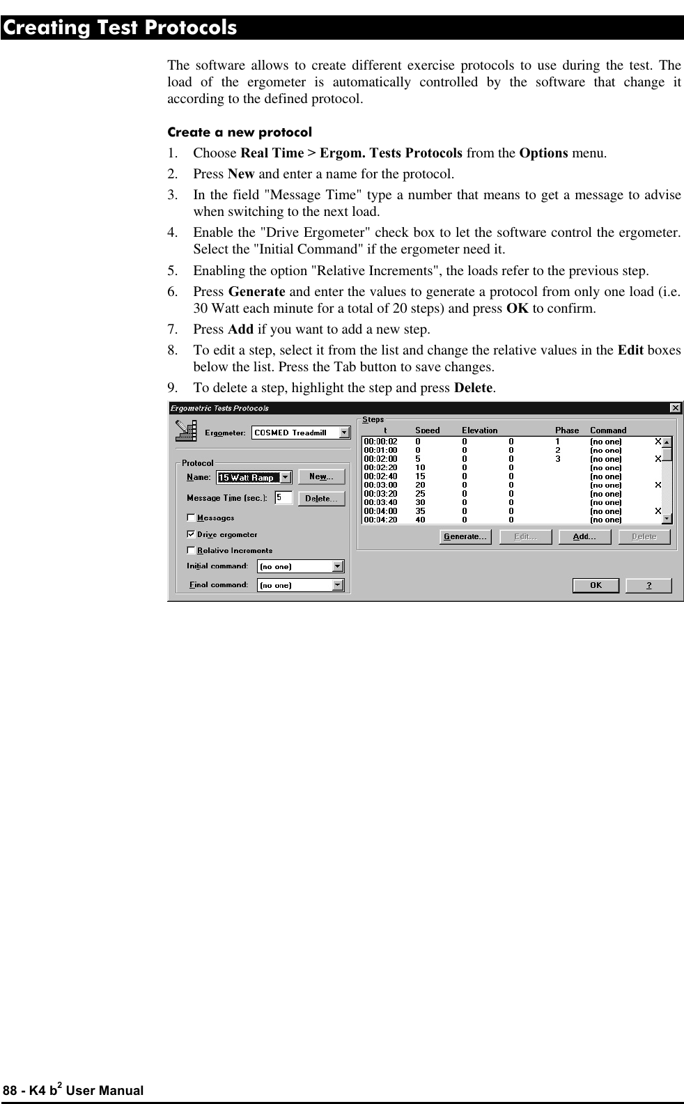  88 - K4 b2 User Manual Creating Test Protocols The software allows to create different exercise protocols to use during the test. The load of the ergometer is automatically controlled by the software that change it according to the defined protocol. Create a new protocol 1.  Choose Real Time &gt; Ergom. Tests Protocols from the Options menu. 2. Press New and enter a name for the protocol. 3. In the field &quot;Message Time&quot; type a number that means to get a message to advise when switching to the next load. 4. Enable the &quot;Drive Ergometer&quot; check box to let the software control the ergometer. Select the &quot;Initial Command&quot; if the ergometer need it. 5. Enabling the option &quot;Relative Increments&quot;, the loads refer to the previous step. 6. Press Generate and enter the values to generate a protocol from only one load (i.e. 30 Watt each minute for a total of 20 steps) and press OK to confirm. 7. Press Add if you want to add a new step. 8. To edit a step, select it from the list and change the relative values in the Edit boxes below the list. Press the Tab button to save changes. 9. To delete a step, highlight the step and press Delete.  