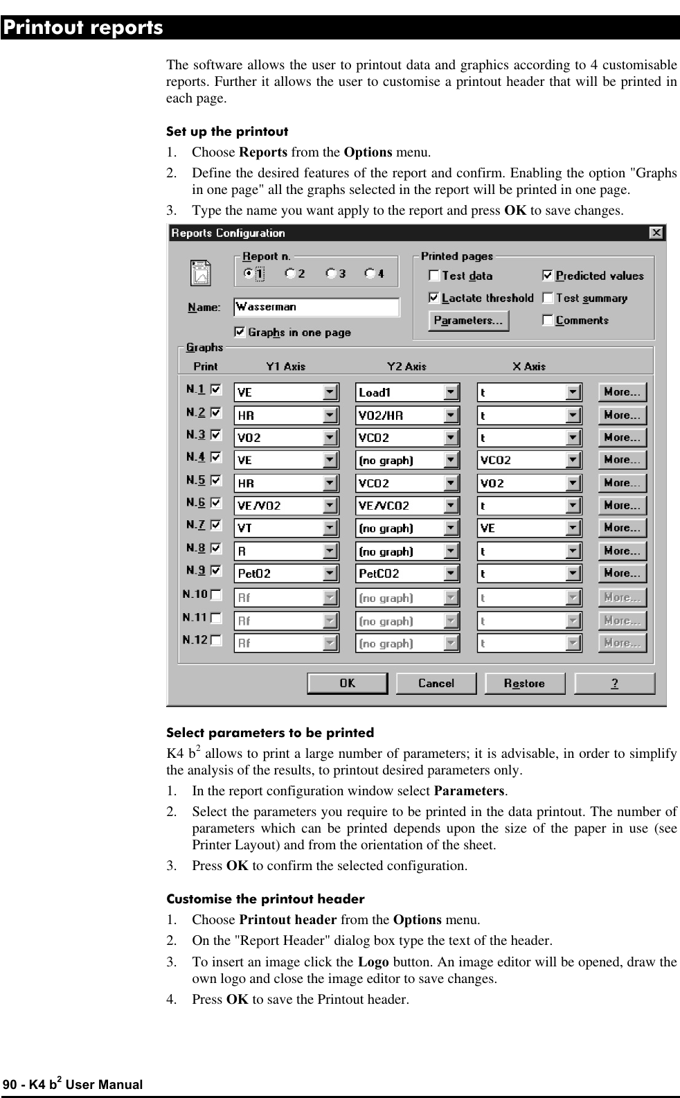  90 - K4 b2 User Manual Printout reports The software allows the user to printout data and graphics according to 4 customisable reports. Further it allows the user to customise a printout header that will be printed in each page. Set up the printout 1.  Choose Reports from the Options menu. 2. Define the desired features of the report and confirm. Enabling the option &quot;Graphs in one page&quot; all the graphs selected in the report will be printed in one page. 3. Type the name you want apply to the report and press OK to save changes.  Select parameters to be printed K4 b2 allows to print a large number of parameters; it is advisable, in order to simplify the analysis of the results, to printout desired parameters only. 1. In the report configuration window select Parameters. 2. Select the parameters you require to be printed in the data printout. The number of parameters which can be printed depends upon the size of the paper in use (see Printer Layout) and from the orientation of the sheet. 3. Press OK to confirm the selected configuration. Customise the printout header 1.  Choose Printout header from the Options menu. 2. On the &quot;Report Header&quot; dialog box type the text of the header. 3. To insert an image click the Logo button. An image editor will be opened, draw the own logo and close the image editor to save changes. 4. Press OK to save the Printout header. 