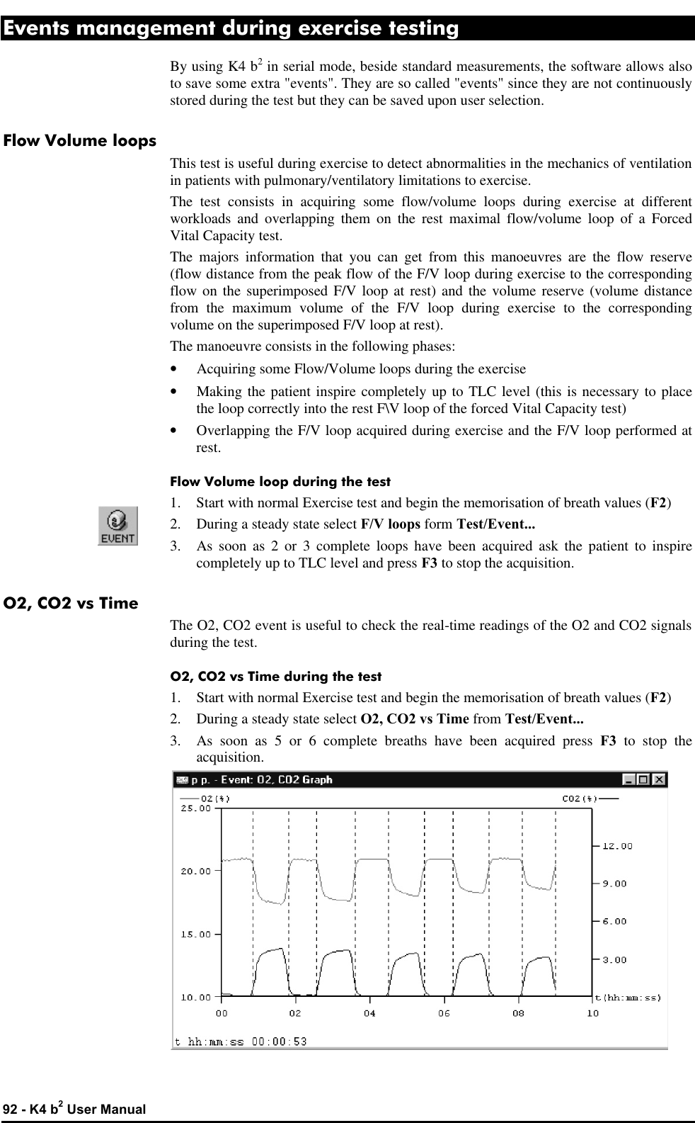  92 - K4 b2 User Manual Events management during exercise testing By using K4 b2 in serial mode, beside standard measurements, the software allows also to save some extra &quot;events&quot;. They are so called &quot;events&quot; since they are not continuously stored during the test but they can be saved upon user selection. Flow Volume loops This test is useful during exercise to detect abnormalities in the mechanics of ventilation in patients with pulmonary/ventilatory limitations to exercise. The test consists in acquiring some flow/volume loops during exercise at different workloads and overlapping them on the rest maximal flow/volume loop of a Forced Vital Capacity test. The majors information that you can get from this manoeuvres are the flow reserve (flow distance from the peak flow of the F/V loop during exercise to the corresponding flow on the superimposed F/V loop at rest) and the volume reserve (volume distance from the maximum volume of the F/V loop during exercise to the corresponding volume on the superimposed F/V loop at rest). The manoeuvre consists in the following phases: • Acquiring some Flow/Volume loops during the exercise • Making the patient inspire completely up to TLC level (this is necessary to place the loop correctly into the rest F\V loop of the forced Vital Capacity test) • Overlapping the F/V loop acquired during exercise and the F/V loop performed at rest. Flow Volume loop during the test 1. Start with normal Exercise test and begin the memorisation of breath values (F2) 2. During a steady state select F/V loops form Test/Event... 3. As soon as 2 or 3 complete loops have been acquired ask the patient to inspire completely up to TLC level and press F3 to stop the acquisition. O2, CO2 vs Time The O2, CO2 event is useful to check the real-time readings of the O2 and CO2 signals during the test. O2, CO2 vs Time during the test 1. Start with normal Exercise test and begin the memorisation of breath values (F2) 2. During a steady state select O2, CO2 vs Time from Test/Event... 3. As soon as 5 or 6 complete breaths have been acquired press F3 to stop the acquisition.  