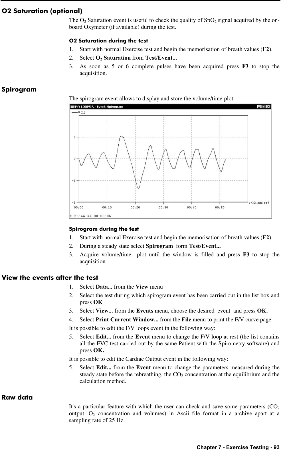   Chapter 7 - Exercise Testing - 93 O2 Saturation (optional) The O2 Saturation event is useful to check the quality of SpO2 signal acquired by the on-board Oxymeter (if available) during the test. O2 Saturation during the test 1. Start with normal Exercise test and begin the memorisation of breath values (F2). 2. Select O2 Saturation from Test/Event... 3. As soon as 5 or 6 complete pulses have been acquired press F3 to stop the acquisition. Spirogram The spirogram event allows to display and store the volume/time plot.  Spirogram during the test 1. Start with normal Exercise test and begin the memorisation of breath values (F2). 2. During a steady state select Spirogram  form Test/Event... 3. Acquire volume/time  plot until the window is filled and press F3  to stop the acquisition. View the events after the test 1. Select Data... from the View menu 2. Select the test during which spirogram event has been carried out in the list box and press OK 3. Select View... from the Events menu, choose the desired  event  and press OK. 4. Select Print Current Window... from the File menu to print the F/V curve page. It is possible to edit the F/V loops event in the following way: 5. Select Edit... from the Event menu to change the F/V loop at rest (the list contains all the FVC test carried out by the same Patient with the Spirometry software) and press OK. It is possible to edit the Cardiac Output event in the following way: 5. Select Edit... from the Event menu to change the parameters measured during the steady state before the rebreathing, the CO2 concentration at the equilibrium and the calculation method. Raw data It&apos;s a particular feature with which the user can check and save some parameters (CO2 output, O2 concentration and volumes) in Ascii file format in a archive apart at a sampling rate of 25 Hz. 