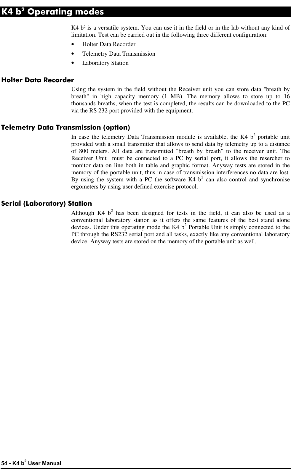  54 - K4 b2 User Manual K4 b2 Operating modes K4 b2 is a versatile system. You can use it in the field or in the lab without any kind of limitation. Test can be carried out in the following three different configuration: • Holter Data Recorder • Telemetry Data Transmission • Laboratory Station Holter Data Recorder Using the system in the field without the Receiver unit you can store data &quot;breath by breath&quot; in high capacity memory (1 MB). The memory allows to store up to 16 thousands breaths, when the test is completed, the results can be downloaded to the PC via the RS 232 port provided with the equipment. Telemetry Data Transmission (option) In case the telemetry Data Transmission module is available, the K4 b2 portable unit provided with a small transmitter that allows to send data by telemetry up to a distance of 800 meters. All data are transmitted &quot;breath by breath&quot; to the receiver unit. The Receiver Unit  must be connected to a PC by serial port, it allows the resercher to monitor data on line both in table and graphic format. Anyway tests are stored in the memory of the portable unit, thus in case of transmission interferences no data are lost. By using the system with a PC the software K4 b2 can also control and synchronise ergometers by using user defined exercise protocol. Serial (Laboratory) Station Although K4 b2 has been designed for tests in the field, it can also be used as a conventional laboratory station as it offers the same features of the best stand alone devices. Under this operating mode the K4 b2 Portable Unit is simply connected to the PC through the RS232 serial port and all tasks, exactly like any conventional laboratory device. Anyway tests are stored on the memory of the portable unit as well. 