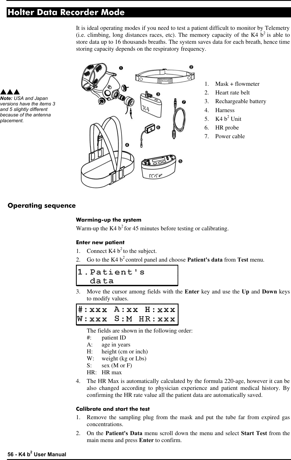  56 - K4 b2 User Manual Holter Data Recorder Mode It is ideal operating modes if you need to test a patient difficult to monitor by Telemetry (i.e. climbing, long distances races, etc). The memory capacity of the K4 b2 is able to store data up to 16 thousands breaths. The system saves data for each breath, hence time storing capacity depends on the respiratory frequency.    1. Mask + flowmeter 2. Heart rate belt 3. Rechargeable battery 4. Harness 5. K4 b2 Unit 6. HR probe 7. Power cable       Operating sequence Warming-up the system Warm-up the K4 b2 for 45 minutes before testing or calibrating. Enter new patient 1. Connect K4 b2 to the subject. 2. Go to the K4 b2 control panel and choose Patient&apos;s data from Test menu.  3. Move the cursor among fields with the Enter key and use the Up and Down keys to modify values.   The fields are shown in the following order:  #: patient ID  A: age in years  H: height (cm or inch)  W: weight (kg or Lbs)  S: sex (M or F)  HR: HR max 4. The HR Max is automatically calculated by the formula 220-age, however it can be also changed according to physician experience and patient medical history. By confirming the HR rate value all the patient data are automatically saved. Calibrate and start the test 1. Remove the sampling plug from the mask and put the tube far from expired gas concentrations. 2. On the Patient&apos;s Data menu scroll down the menu and select Start Test from the main menu and press Enter to confirm. sss Note: USA and Japan versions have the items 3 and 5 slightly different because of the antenna placement. 