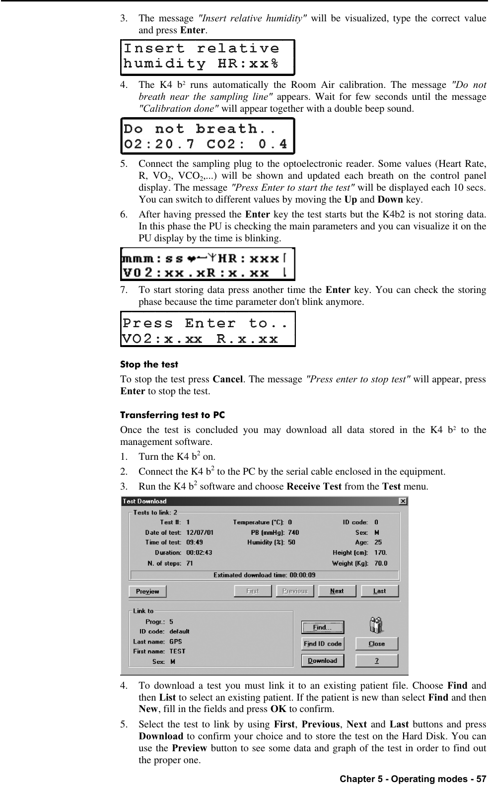   Chapter 5 - Operating modes - 57 3. The message &quot;Insert relative humidity&quot; will be visualized, type the correct value and press Enter.  4. The K4 b2 runs automatically the Room Air calibration. The message &quot;Do not breath near the sampling line&quot; appears. Wait for few seconds until the message &quot;Calibration done&quot; will appear together with a double beep sound.  5. Connect the sampling plug to the optoelectronic reader. Some values (Heart Rate, R, VO2, VCO2,...) will be shown and updated each breath on the control panel display. The message &quot;Press Enter to start the test&quot; will be displayed each 10 secs. You can switch to different values by moving the Up and Down key. 6.  After having pressed the Enter key the test starts but the K4b2 is not storing data. In this phase the PU is checking the main parameters and you can visualize it on the PU display by the time is blinking.  7. To start storing data press another time the Enter key. You can check the storing phase because the time parameter don&apos;t blink anymore.  Stop the test To stop the test press Cancel. The message &quot;Press enter to stop test&quot; will appear, press Enter to stop the test. Transferring test to PC Once the test is concluded you may download all data stored in the K4 b2 to the management software. 1. Turn the K4 b2 on. 2. Connect the K4 b2 to the PC by the serial cable enclosed in the equipment. 3. Run the K4 b2 software and choose Receive Test from the Test menu.  4. To download a test you must link it to an existing patient file. Choose Find and then List to select an existing patient. If the patient is new than select Find and then New, fill in the fields and press OK to confirm. 5. Select the test to link by using First, Previous, Next and Last buttons and press Download to confirm your choice and to store the test on the Hard Disk. You can use the Preview button to see some data and graph of the test in order to find out the proper one. 