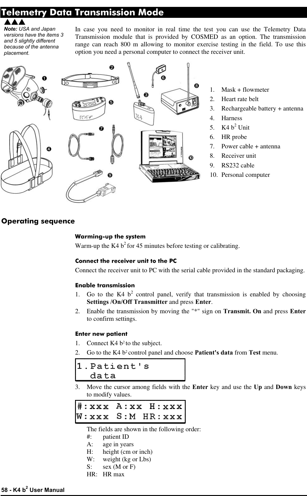  58 - K4 b2 User Manual Telemetry Data Transmission Mode In case you need to monitor in real time the test you can use the Telemetry Data Transmission module that is provided by COSMED as an option. The transmission range can reach 800 m allowing to monitor exercise testing in the field. To use this option you need a personal computer to connect the receiver unit.    1. Mask + flowmeter 2. Heart rate belt 3. Rechargeable battery + antenna 4. Harness 5. K4 b2 Unit 6. HR probe 7. Power cable + antenna 8. Receiver unit 9. RS232 cable 10. Personal computer    Operating sequence Warming-up the system Warm-up the K4 b2 for 45 minutes before testing or calibrating. Connect the receiver unit to the PC Connect the receiver unit to PC with the serial cable provided in the standard packaging. Enable transmission 1. Go to the K4 b2 control panel, verify that transmission is enabled by choosing Settings /On/Off Transmitter and press Enter. 2. Enable the transmission by moving the &quot;*&quot; sign on Transmit. On and press Enter to confirm settings. Enter new patient 1. Connect K4 b2 to the subject. 2. Go to the K4 b2 control panel and choose Patient&apos;s data from Test menu.  3. Move the cursor among fields with the Enter key and use the Up and Down keys to modify values.   The fields are shown in the following order:  #: patient ID  A: age in years  H: height (cm or inch)  W: weight (kg or Lbs)  S: sex (M or F)  HR: HR max sss Note: USA and Japan versions have the items 3 and 5 slightly different because of the antenna placement. 