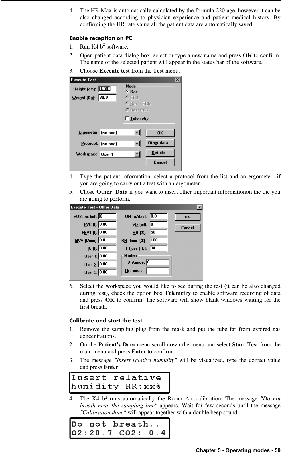   Chapter 5 - Operating modes - 59 4. The HR Max is automatically calculated by the formula 220-age, however it can be also changed according to physician experience and patient medical history. By confirming the HR rate value all the patient data are automatically saved. Enable reception on PC 1. Run K4 b2 software. 2. Open patient data dialog box, select or type a new name and press OK to confirm. The name of the selected patient will appear in the status bar of the software. 3.  Choose Execute test from the Test menu.  4. Type the patient information, select a protocol from the list and an ergometer  if you are going to carry out a test with an ergometer. 5. Chose Other  Data if you want to insert other important informationon the the you are going to perform.  6. Select the workspace you would like to see during the test (it can be also changed during test), check the option box Telemetry to enable software receiving of data and press OK to confirm. The software will show blank windows waiting for the first breath. Calibrate and start the test 1. Remove the sampling plug from the mask and put the tube far from expired gas concentrations. 2. On the Patient&apos;s Data menu scroll down the menu and select Start Test from the main menu and press Enter to confirm.. 3. The message &quot;Insert relative humidity&quot; will be visualized, type the correct value and press Enter.  4. The K4 b2 runs automatically the Room Air calibration. The message &quot;Do not breath near the sampling line&quot; appears. Wait for few seconds until the message &quot;Calibration done&quot; will appear together with a double beep sound.  