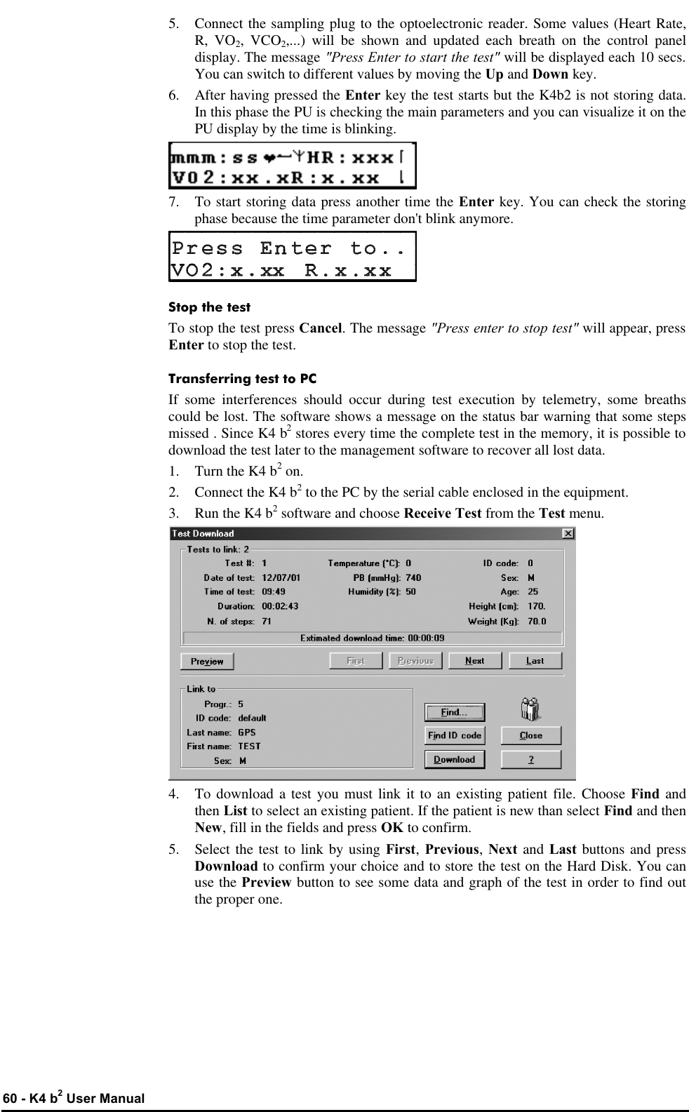  60 - K4 b2 User Manual 5. Connect the sampling plug to the optoelectronic reader. Some values (Heart Rate, R, VO2, VCO2,...) will be shown and updated each breath on the control panel display. The message &quot;Press Enter to start the test&quot; will be displayed each 10 secs. You can switch to different values by moving the Up and Down key. 6.  After having pressed the Enter key the test starts but the K4b2 is not storing data. In this phase the PU is checking the main parameters and you can visualize it on the PU display by the time is blinking.  7. To start storing data press another time the Enter key. You can check the storing phase because the time parameter don&apos;t blink anymore.  Stop the test To stop the test press Cancel. The message &quot;Press enter to stop test&quot; will appear, press Enter to stop the test. Transferring test to PC If some interferences should occur during test execution by telemetry, some breaths could be lost. The software shows a message on the status bar warning that some steps missed . Since K4 b2 stores every time the complete test in the memory, it is possible to download the test later to the management software to recover all lost data. 1. Turn the K4 b2 on. 2. Connect the K4 b2 to the PC by the serial cable enclosed in the equipment. 3. Run the K4 b2 software and choose Receive Test from the Test menu.  4. To download a test you must link it to an existing patient file. Choose Find and then List to select an existing patient. If the patient is new than select Find and then New, fill in the fields and press OK to confirm. 5. Select the test to link by using First, Previous, Next and Last buttons and press Download to confirm your choice and to store the test on the Hard Disk. You can use the Preview button to see some data and graph of the test in order to find out the proper one. 