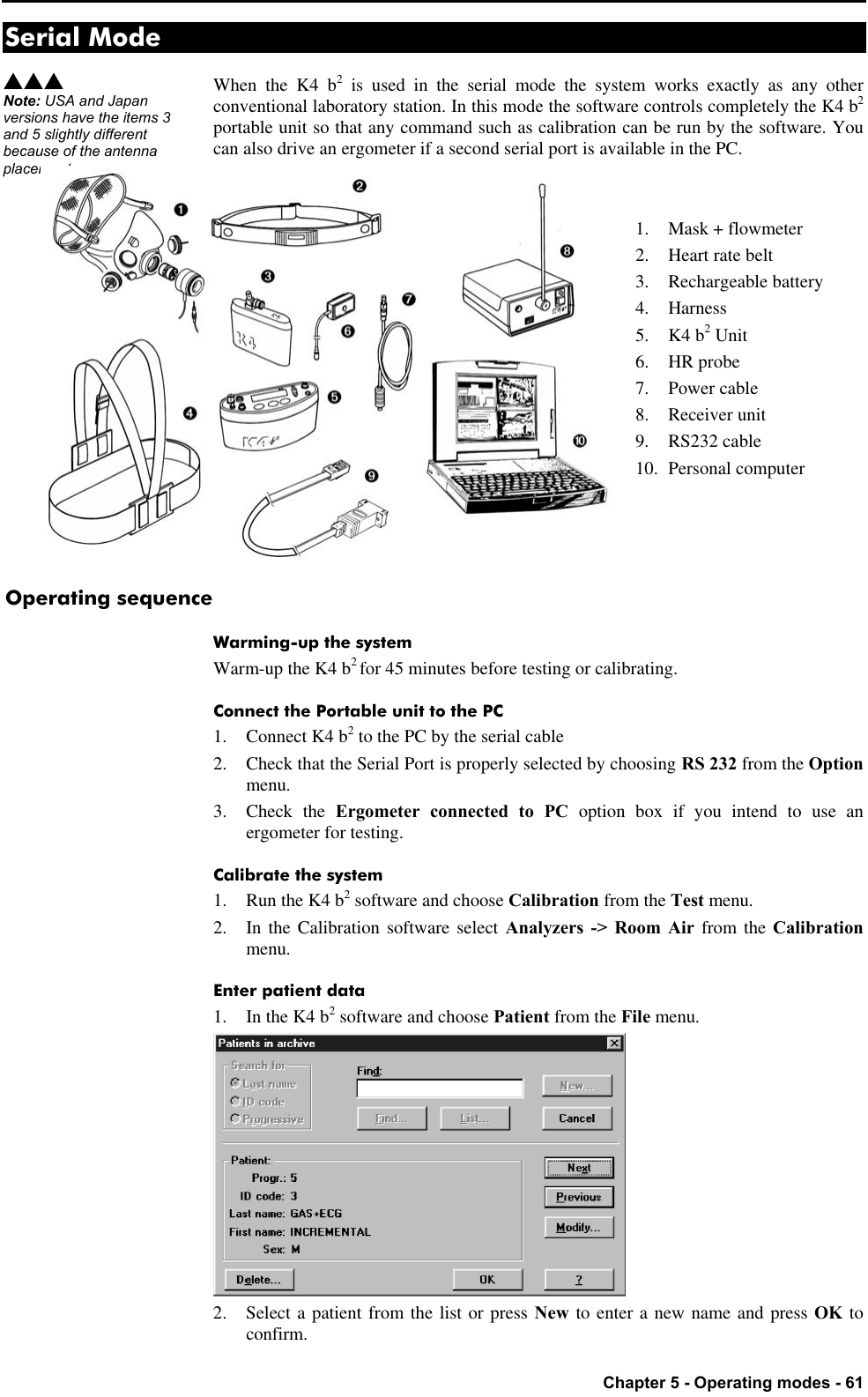   Chapter 5 - Operating modes - 61 Serial Mode When the K4 b2 is used in the serial mode the system works exactly as any other conventional laboratory station. In this mode the software controls completely the K4 b2 portable unit so that any command such as calibration can be run by the software. You can also drive an ergometer if a second serial port is available in the PC.   1. Mask + flowmeter 2. Heart rate belt 3. Rechargeable battery 4. Harness 5. K4 b2 Unit 6. HR probe 7. Power cable 8. Receiver unit 9. RS232 cable 10. Personal computer    Operating sequence Warming-up the system Warm-up the K4 b2 for 45 minutes before testing or calibrating. Connect the Portable unit to the PC 1. Connect K4 b2 to the PC by the serial cable 2. Check that the Serial Port is properly selected by choosing RS 232 from the Option menu. 3. Check the Ergometer connected to PC option box if you intend to use an ergometer for testing. Calibrate the system 1. Run the K4 b2 software and choose Calibration from the Test menu. 2. In the Calibration software select Analyzers -&gt; Room Air from the Calibration menu. Enter patient data 1. In the K4 b2 software and choose Patient from the File menu.  2. Select a patient from the list or press New to enter a new name and press OK to confirm. sss Note: USA and Japan versions have the items 3 and 5 slightly different because of the antenna placement. 