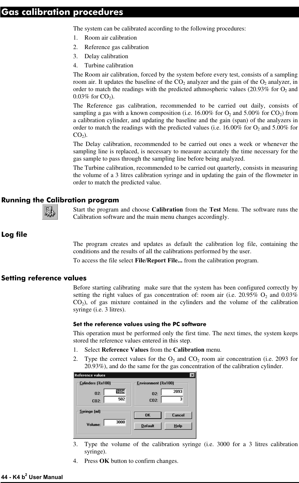  44 - K4 b2 User Manual Gas calibration procedures The system can be calibrated according to the following procedures: 1. Room air calibration 2. Reference gas calibration 3. Delay calibration 4. Turbine calibration The Room air calibration, forced by the system before every test, consists of a sampling room air. It updates the baseline of the CO2 analyzer and the gain of the O2 analyzer, in order to match the readings with the predicted athmospheric values (20.93% for O2 and 0.03% for CO2). The Reference gas calibration, recommended to be carried out daily, consists of sampling a gas with a known composition (i.e. 16.00% for O2 and 5.00% for CO2) from a calibration cylinder, and updating the baseline and the gain (span) of the analyzers in order to match the readings with the predicted values (i.e. 16.00% for O2 and 5.00% for CO2). The Delay calibration, recommended to be carried out ones a week or whenever the sampling line is replaced, is necessary to measure accurately the time necessary for the gas sample to pass through the sampling line before being analyzed. The Turbine calibration, recommended to be carried out quarterly, consists in measuring the volume of a 3 litres calibration syringe and in updating the gain of the flowmeter in order to match the predicted value. Running the Calibration program Start the program and choose Calibration from the Test Menu. The software runs the Calibration software and the main menu changes accordingly. Log file The program creates and updates as default the calibration log file, containing the conditions and the results of all the calibrations performed by the user. To access the file select File/Report File... from the calibration program. Setting reference values Before starting calibrating  make sure that the system has been configured correctly by setting the right values of gas concentration of: room air (i.e. 20.95% O2 and 0.03% CO2), of gas mixture contained in the cylinders and the volume of the calibration syringe (i.e. 3 litres). Set the reference values using the PC software This operation must be performed only the first time. The next times, the system keeps stored the reference values entered in this step. 1. Select Reference Values from the Calibration menu. 2. Type the correct values for the O2 and CO2 room air concentration (i.e. 2093 for 20.93%), and do the same for the gas concentration of the calibration cylinder.  3. Type the volume of the calibration syringe (i.e. 3000 for a 3 litres calibration syringe). 4. Press OK button to confirm changes. 