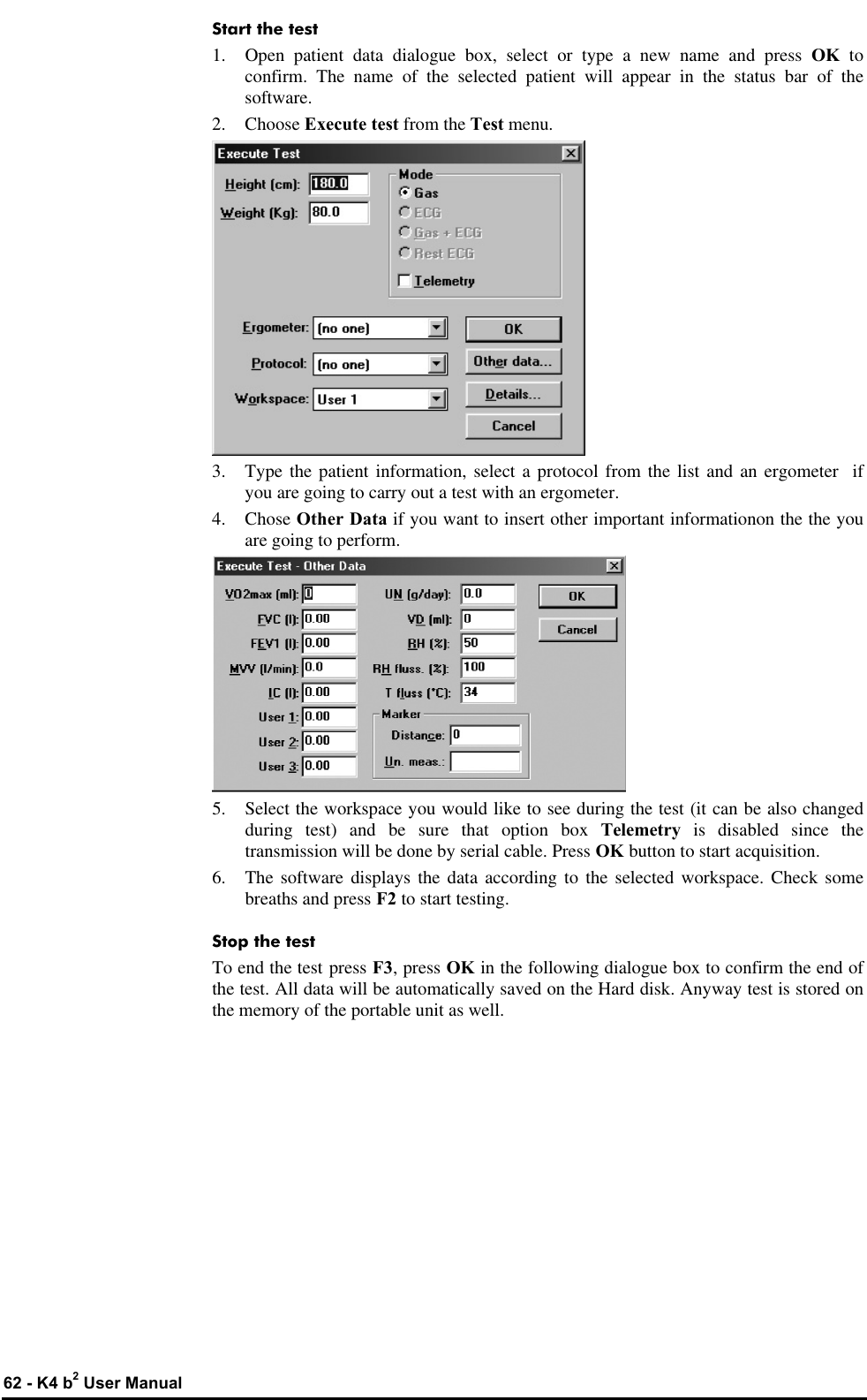  62 - K4 b2 User Manual Start the test 1. Open patient data dialogue box, select or type a new name and press OK  to confirm. The name of the selected patient will appear in the status bar of the software. 2.  Choose Execute test from the Test menu.  3. Type the patient information, select a protocol from the list and an ergometer  if you are going to carry out a test with an ergometer. 4. Chose Other Data if you want to insert other important informationon the the you are going to perform.  5. Select the workspace you would like to see during the test (it can be also changed during test) and be sure that option box Telemetry  is disabled since the transmission will be done by serial cable. Press OK button to start acquisition. 6. The software displays the data according to the selected workspace. Check some breaths and press F2 to start testing. Stop the test To end the test press F3, press OK in the following dialogue box to confirm the end of the test. All data will be automatically saved on the Hard disk. Anyway test is stored on the memory of the portable unit as well.     