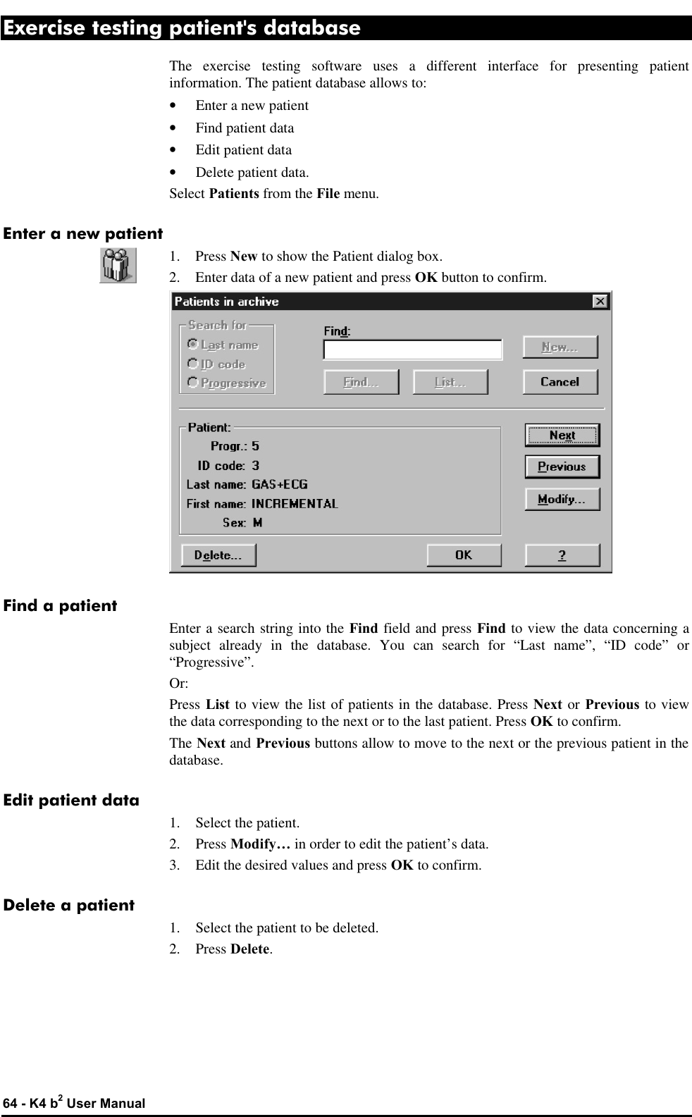  64 - K4 b2 User Manual Exercise testing patient&apos;s database The exercise testing software uses a different interface for presenting patient information. The patient database allows to: • Enter a new patient • Find patient data • Edit patient data • Delete patient data. Select Patients from the File menu. Enter a new patient 1. Press New to show the Patient dialog box. 2. Enter data of a new patient and press OK button to confirm.  Find a patient Enter a search string into the Find field and press Find to view the data concerning a subject already in the database. You can search for “Last name”, “ID code” or “Progressive”. Or: Press List to view the list of patients in the database. Press Next or Previous to view the data corresponding to the next or to the last patient. Press OK to confirm. The Next and Previous buttons allow to move to the next or the previous patient in the database. Edit patient data 1. Select the patient. 2. Press Modify… in order to edit the patient’s data. 3. Edit the desired values and press OK to confirm. Delete a patient 1. Select the patient to be deleted. 2. Press Delete. 