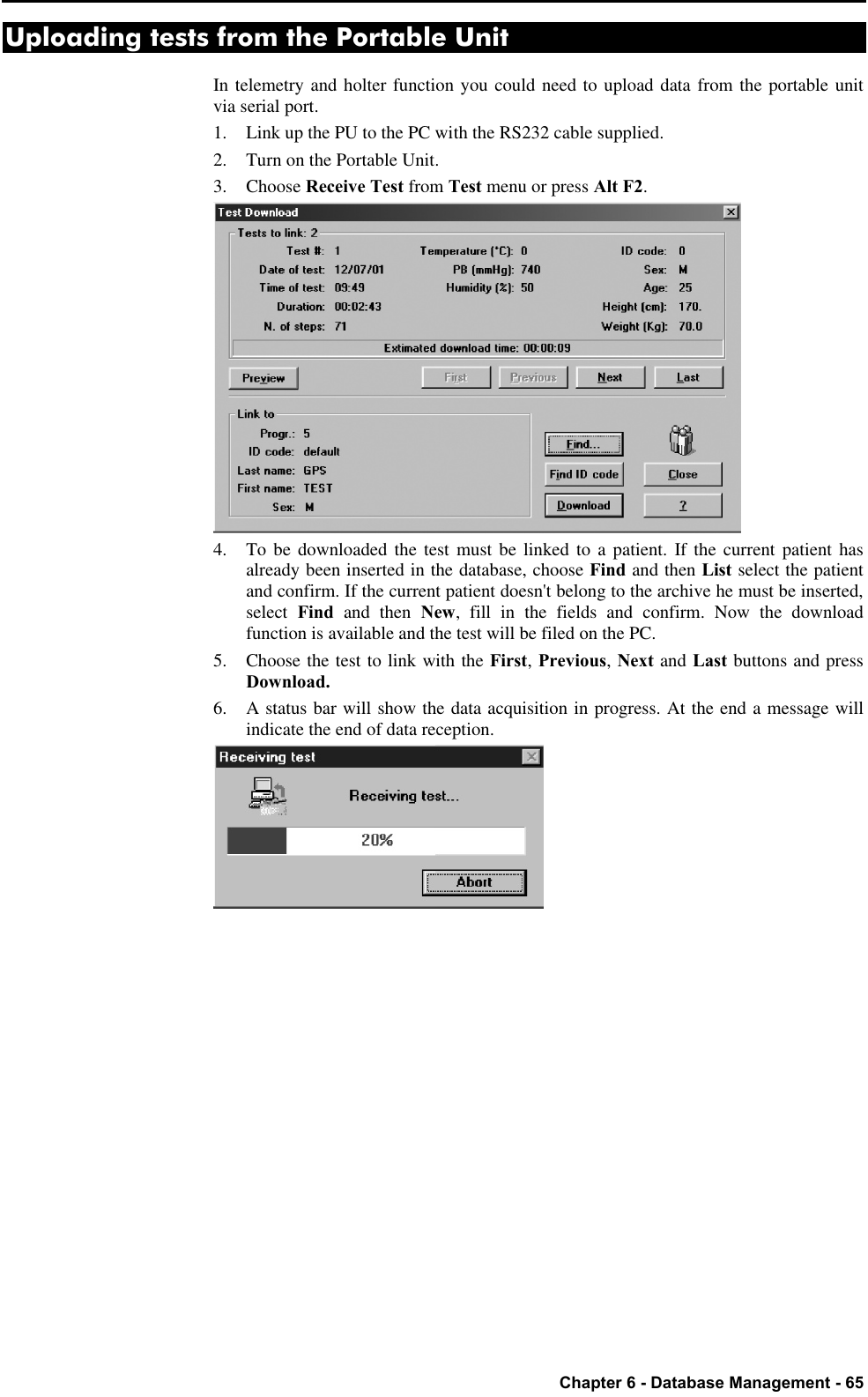   Chapter 6 - Database Management - 65 Uploading tests from the Portable Unit In telemetry and holter function you could need to upload data from the portable unit via serial port. 1. Link up the PU to the PC with the RS232 cable supplied. 2. Turn on the Portable Unit. 3.  Choose Receive Test from Test menu or press Alt F2.  4. To be downloaded the test must be linked to a patient. If the current patient has already been inserted in the database, choose Find and then List select the patient and confirm. If the current patient doesn&apos;t belong to the archive he must be inserted, select  Find  and then New, fill in the fields and confirm. Now the download function is available and the test will be filed on the PC. 5. Choose the test to link with the First, Previous, Next and Last buttons and press Download. 6. A status bar will show the data acquisition in progress. At the end a message will indicate the end of data reception.  