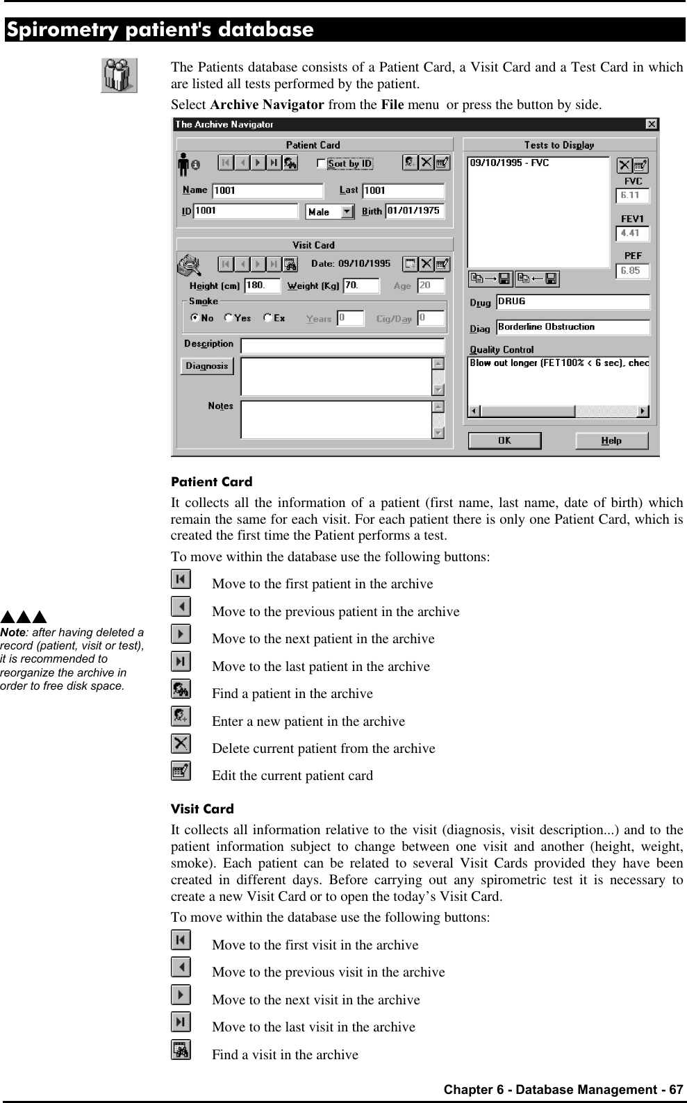   Chapter 6 - Database Management - 67 Spirometry patient&apos;s database The Patients database consists of a Patient Card, a Visit Card and a Test Card in which are listed all tests performed by the patient. Select Archive Navigator from the File menu  or press the button by side.  Patient Card It collects all the information of a patient (first name, last name, date of birth) which remain the same for each visit. For each patient there is only one Patient Card, which is created the first time the Patient performs a test.  To move within the database use the following buttons:  Move to the first patient in the archive  Move to the previous patient in the archive  Move to the next patient in the archive  Move to the last patient in the archive  Find a patient in the archive  Enter a new patient in the archive  Delete current patient from the archive  Edit the current patient card Visit Card It collects all information relative to the visit (diagnosis, visit description...) and to the patient information subject to change between one visit and another (height, weight, smoke). Each patient can be related to several Visit Cards provided they have been created in different days. Before carrying out any spirometric test it is necessary to create a new Visit Card or to open the today’s Visit Card.  To move within the database use the following buttons:  Move to the first visit in the archive  Move to the previous visit in the archive  Move to the next visit in the archive  Move to the last visit in the archive  Find a visit in the archive sss Note: after having deleted a record (patient, visit or test), it is recommended to reorganize the archive in order to free disk space. 