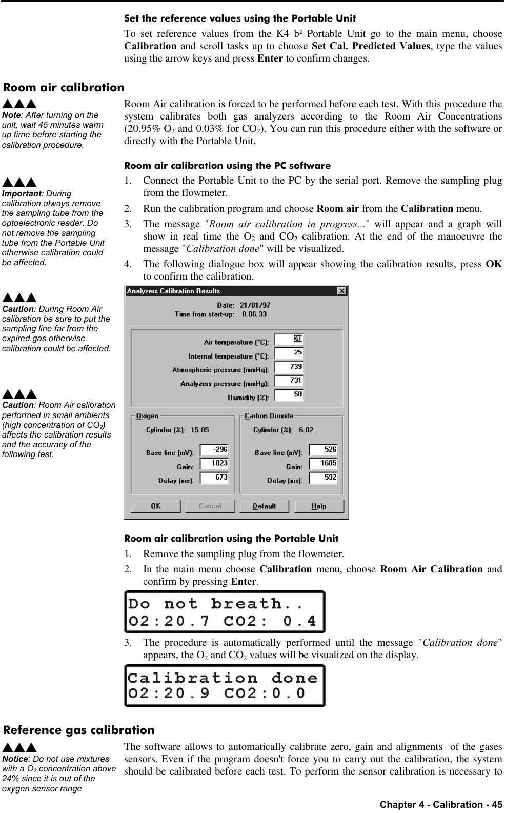   Chapter 4 - Calibration - 45 Set the reference values using the Portable Unit To set reference values from the K4 b2 Portable Unit go to the main menu, choose Calibration and scroll tasks up to choose Set Cal. Predicted Values, type the values using the arrow keys and press Enter to confirm changes. Room air calibration Room Air calibration is forced to be performed before each test. With this procedure the system calibrates both gas analyzers according to the Room Air Concentrations (20.95% O2 and 0.03% for CO2). You can run this procedure either with the software or directly with the Portable Unit. Room air calibration using the PC software 1. Connect the Portable Unit to the PC by the serial port. Remove the sampling plug from the flowmeter. 2. Run the calibration program and choose Room air from the Calibration menu. 3. The message &quot;Room air calibration in progress...&quot; will appear and a graph will show in real time the O2 and CO2 calibration. At the end of the manoeuvre the message &quot;Calibration done&quot; will be visualized. 4. The following dialogue box will appear showing the calibration results, press OK to confirm the calibration.  Room air calibration using the Portable Unit 1. Remove the sampling plug from the flowmeter. 2. In the main menu choose Calibration menu, choose Room Air Calibration and confirm by pressing Enter.  3. The procedure is automatically performed until the message &quot;Calibration done&quot; appears, the O2 and CO2 values will be visualized on the display.  Reference gas calibration The software allows to automatically calibrate zero, gain and alignments  of the gases sensors. Even if the program doesn&apos;t force you to carry out the calibration, the system should be calibrated before each test. To perform the sensor calibration is necessary to sss Note: After turning on the unit, wait 45 minutes warm up time before starting the calibration procedure. sss Important: During calibration always remove the sampling tube from the optoelectronic reader. Do not remove the sampling tube from the Portable Unit otherwise calibration could be affected. sss Caution: During Room Air calibration be sure to put the sampling line far from the expired gas otherwise calibration could be affected.sss Caution: Room Air calibration performed in small ambients (high concentration of CO2) affects the calibration results and the accuracy of the following test. sss Notice: Do not use mixtures with a O2 concentration above 24% since it is out of the oxygen sensor range 