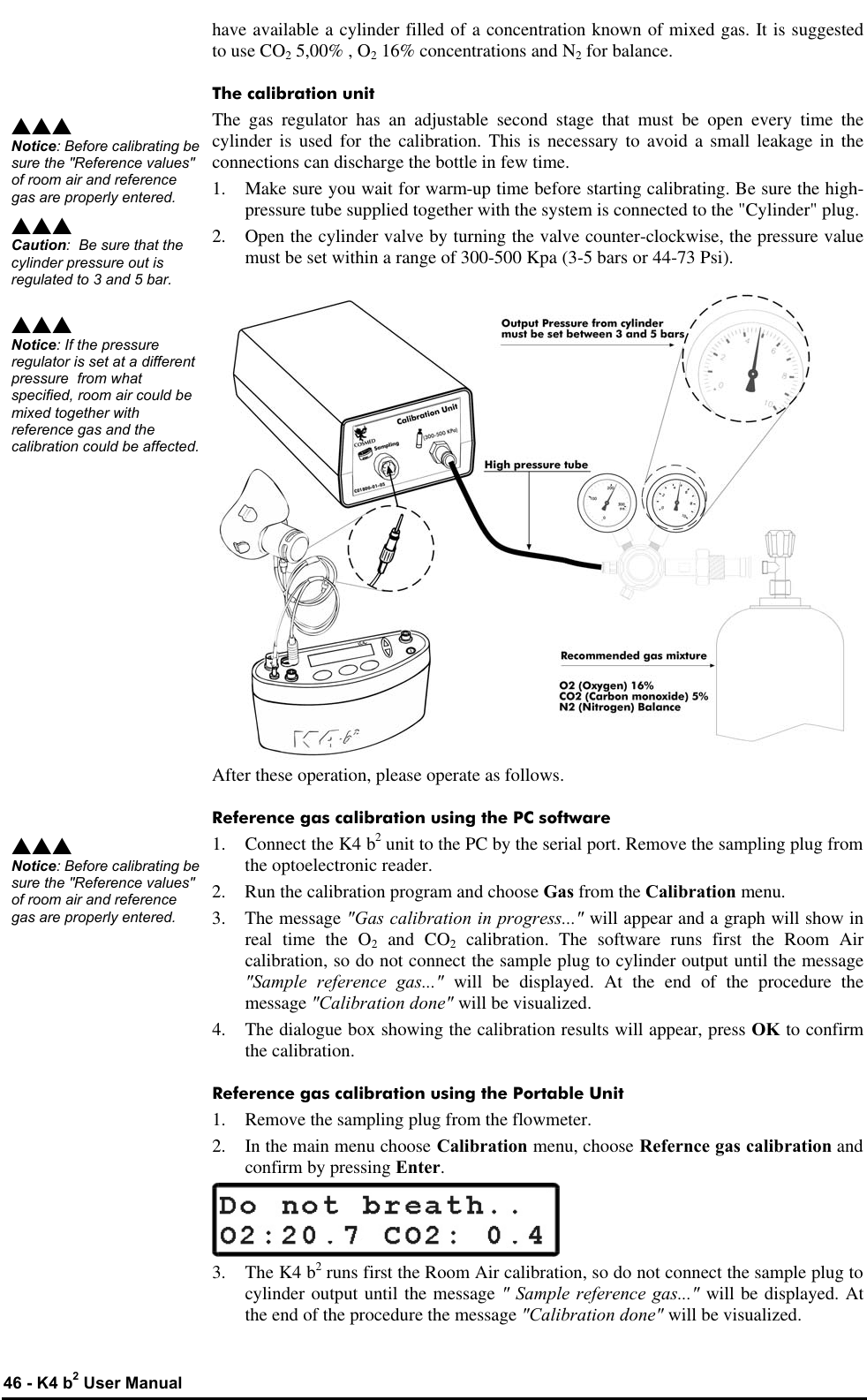  46 - K4 b2 User Manual have available a cylinder filled of a concentration known of mixed gas. It is suggested to use CO2 5,00% , O2 16% concentrations and N2 for balance. The calibration unit The gas regulator has an adjustable second stage that must be open every time the cylinder is used for the calibration. This is necessary to avoid a small leakage in the connections can discharge the bottle in few time. 1. Make sure you wait for warm-up time before starting calibrating. Be sure the high-pressure tube supplied together with the system is connected to the &quot;Cylinder&quot; plug. 2. Open the cylinder valve by turning the valve counter-clockwise, the pressure value must be set within a range of 300-500 Kpa (3-5 bars or 44-73 Psi).  After these operation, please operate as follows. Reference gas calibration using the PC software 1. Connect the K4 b2 unit to the PC by the serial port. Remove the sampling plug from the optoelectronic reader. 2. Run the calibration program and choose Gas from the Calibration menu. 3. The message &quot;Gas calibration in progress...&quot; will appear and a graph will show in real time the O2 and CO2 calibration. The software runs first the Room Air calibration, so do not connect the sample plug to cylinder output until the message &quot;Sample reference gas...&quot; will be displayed. At the end of the procedure the message &quot;Calibration done&quot; will be visualized. 4. The dialogue box showing the calibration results will appear, press OK to confirm the calibration. Reference gas calibration using the Portable Unit 1. Remove the sampling plug from the flowmeter. 2. In the main menu choose Calibration menu, choose Refernce gas calibration and confirm by pressing Enter.  3. The K4 b2 runs first the Room Air calibration, so do not connect the sample plug to cylinder output until the message &quot; Sample reference gas...&quot; will be displayed. At the end of the procedure the message &quot;Calibration done&quot; will be visualized. sss Notice: Before calibrating be sure the &quot;Reference values&quot; of room air and reference gas are properly entered. sss Caution:  Be sure that the cylinder pressure out is regulated to 3 and 5 bar. sss Notice: If the pressure regulator is set at a different pressure  from what specified, room air could be mixed together with reference gas and the calibration could be affected.sss Notice: Before calibrating be sure the &quot;Reference values&quot; of room air and reference gas are properly entered. 