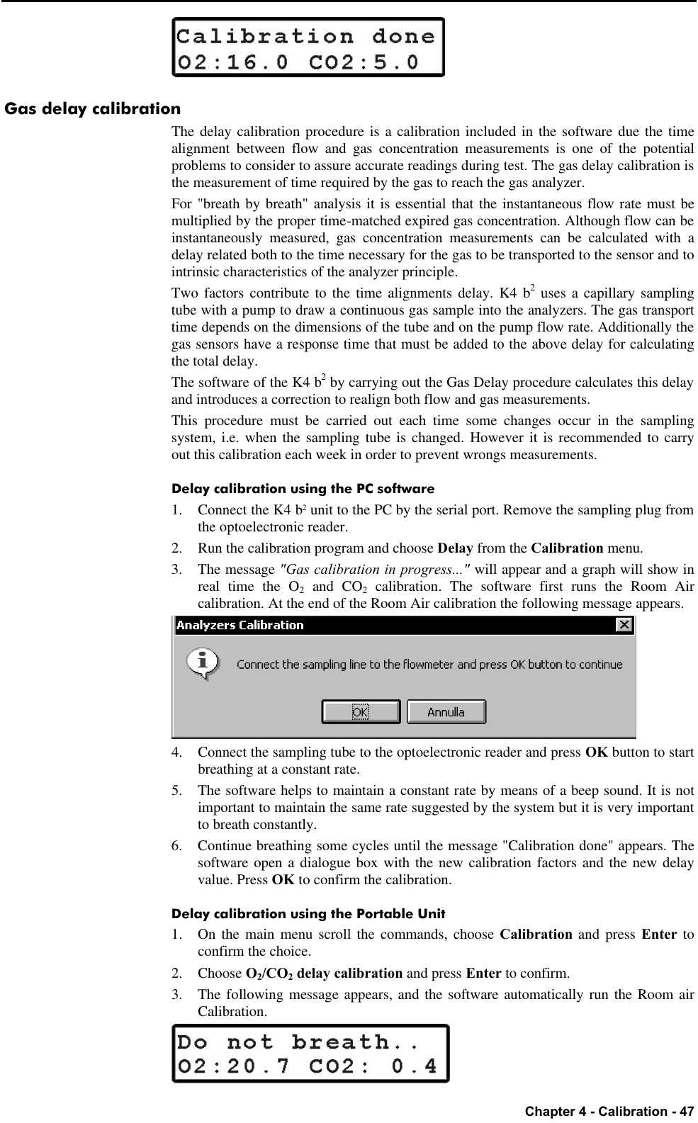   Chapter 4 - Calibration - 47  Gas delay calibration The delay calibration procedure is a calibration included in the software due the time alignment between flow and gas concentration measurements is one of the potential problems to consider to assure accurate readings during test. The gas delay calibration is the measurement of time required by the gas to reach the gas analyzer. For &quot;breath by breath&quot; analysis it is essential that the instantaneous flow rate must be multiplied by the proper time-matched expired gas concentration. Although flow can be instantaneously measured, gas concentration measurements can be calculated with a delay related both to the time necessary for the gas to be transported to the sensor and to intrinsic characteristics of the analyzer principle. Two factors contribute to the time alignments delay. K4 b2 uses a capillary sampling tube with a pump to draw a continuous gas sample into the analyzers. The gas transport time depends on the dimensions of the tube and on the pump flow rate. Additionally the gas sensors have a response time that must be added to the above delay for calculating the total delay. The software of the K4 b2 by carrying out the Gas Delay procedure calculates this delay and introduces a correction to realign both flow and gas measurements. This procedure must be carried out each time some changes occur in the sampling system, i.e. when the sampling tube is changed. However it is recommended to carry out this calibration each week in order to prevent wrongs measurements. Delay calibration using the PC software 1. Connect the K4 b2 unit to the PC by the serial port. Remove the sampling plug from the optoelectronic reader. 2. Run the calibration program and choose Delay from the Calibration menu. 3. The message &quot;Gas calibration in progress...&quot; will appear and a graph will show in real time the O2 and CO2 calibration. The software first runs the Room Air calibration. At the end of the Room Air calibration the following message appears.  4. Connect the sampling tube to the optoelectronic reader and press OK button to start breathing at a constant rate. 5. The software helps to maintain a constant rate by means of a beep sound. It is not important to maintain the same rate suggested by the system but it is very important to breath constantly. 6. Continue breathing some cycles until the message &quot;Calibration done&quot; appears. The software open a dialogue box with the new calibration factors and the new delay value. Press OK to confirm the calibration. Delay calibration using the Portable Unit 1. On the main menu scroll the commands, choose Calibration and press Enter to confirm the choice. 2.  Choose O2/CO2 delay calibration and press Enter to confirm. 3. The following message appears, and the software automatically run the Room air Calibration.  