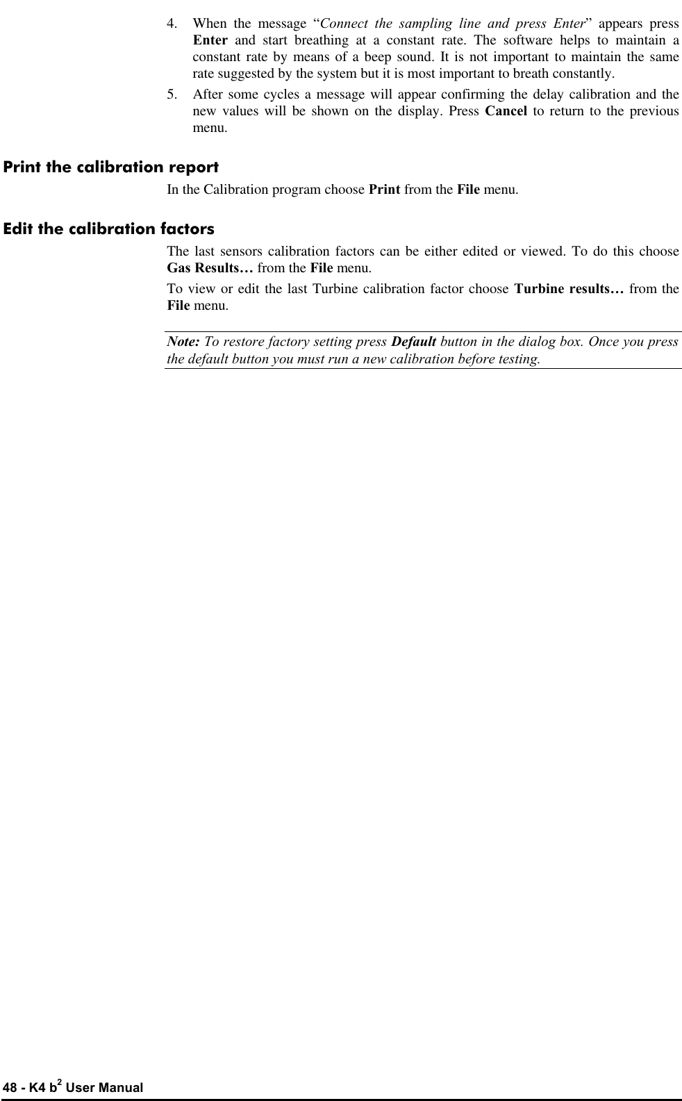  48 - K4 b2 User Manual 4. When the message “Connect the sampling line and press Enter” appears press Enter and start breathing at a constant rate. The software helps to maintain a constant rate by means of a beep sound. It is not important to maintain the same rate suggested by the system but it is most important to breath constantly. 5. After some cycles a message will appear confirming the delay calibration and the new values will be shown on the display. Press Cancel to return to the previous menu. Print the calibration report In the Calibration program choose Print from the File menu. Edit the calibration factors The last sensors calibration factors can be either edited or viewed. To do this choose Gas Results… from the File menu. To view or edit the last Turbine calibration factor choose Turbine results… from the File menu. Note: To restore factory setting press Default button in the dialog box. Once you press the default button you must run a new calibration before testing. 