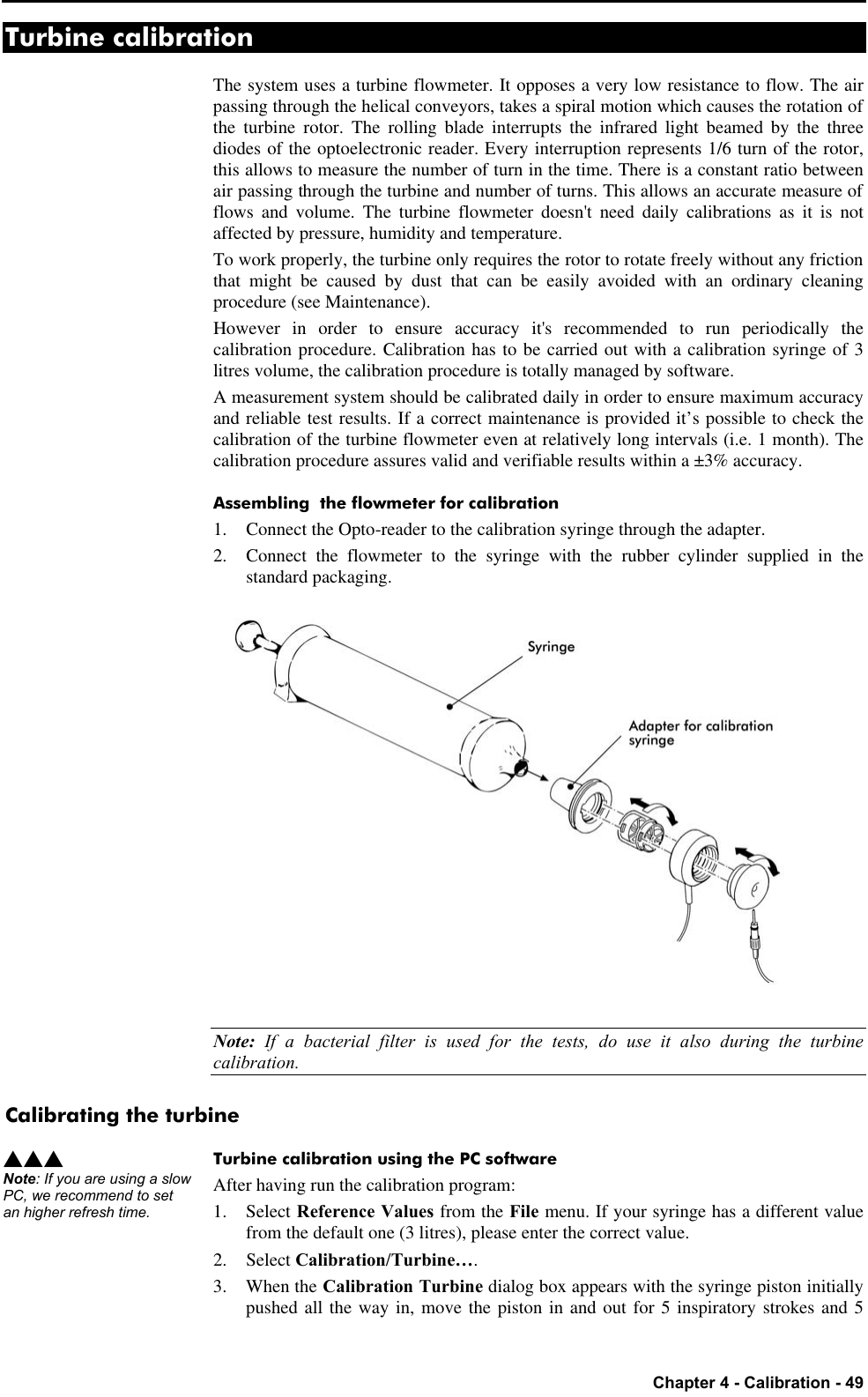   Chapter 4 - Calibration - 49 Turbine calibration The system uses a turbine flowmeter. It opposes a very low resistance to flow. The air passing through the helical conveyors, takes a spiral motion which causes the rotation of the turbine rotor. The rolling blade interrupts the infrared light beamed by the three diodes of the optoelectronic reader. Every interruption represents 1/6 turn of the rotor, this allows to measure the number of turn in the time. There is a constant ratio between air passing through the turbine and number of turns. This allows an accurate measure of flows and volume. The turbine flowmeter doesn&apos;t need daily calibrations as it is not affected by pressure, humidity and temperature. To work properly, the turbine only requires the rotor to rotate freely without any friction that might be caused by dust that can be easily avoided with an ordinary cleaning procedure (see Maintenance). However in order to ensure accuracy it&apos;s recommended to run periodically the calibration procedure. Calibration has to be carried out with a calibration syringe of 3 litres volume, the calibration procedure is totally managed by software. A measurement system should be calibrated daily in order to ensure maximum accuracy and reliable test results. If a correct maintenance is provided it’s possible to check the calibration of the turbine flowmeter even at relatively long intervals (i.e. 1 month). The calibration procedure assures valid and verifiable results within a ±3% accuracy. Assembling  the flowmeter for calibration 1. Connect the Opto-reader to the calibration syringe through the adapter. 2. Connect the flowmeter to the syringe with the rubber cylinder supplied in the standard packaging.  Note: If a bacterial filter is used for the tests, do use it also during the turbine calibration. Calibrating the turbine Turbine calibration using the PC software After having run the calibration program: 1. Select Reference Values from the File menu. If your syringe has a different value from the default one (3 litres), please enter the correct value. 2. Select Calibration/Turbine…. 3. When the Calibration Turbine dialog box appears with the syringe piston initially pushed all the way in, move the piston in and out for 5 inspiratory strokes and 5 sss Note: If you are using a slow PC, we recommend to set an higher refresh time. 