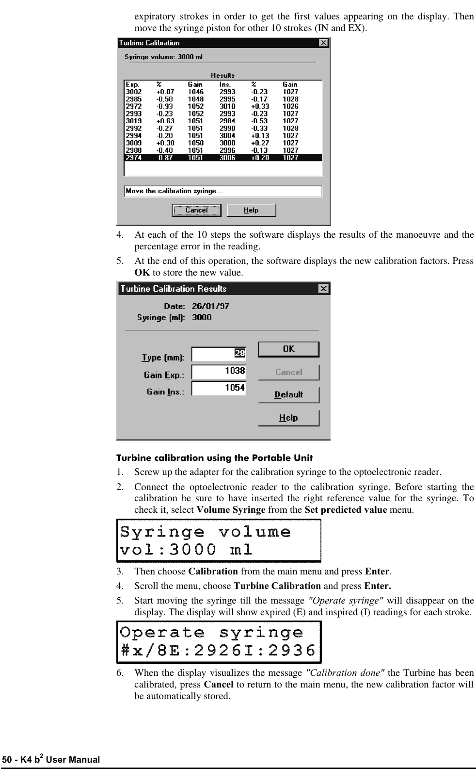  50 - K4 b2 User Manual expiratory strokes in order to get the first values appearing on the display. Then move the syringe piston for other 10 strokes (IN and EX).  4. At each of the 10 steps the software displays the results of the manoeuvre and the percentage error in the reading. 5. At the end of this operation, the software displays the new calibration factors. Press OK to store the new value.  Turbine calibration using the Portable Unit 1. Screw up the adapter for the calibration syringe to the optoelectronic reader. 2. Connect the optoelectronic reader to the calibration syringe. Before starting the calibration be sure to have inserted the right reference value for the syringe. To check it, select Volume Syringe from the Set predicted value menu.  3. Then choose Calibration from the main menu and press Enter. 4. Scroll the menu, choose Turbine Calibration and press Enter. 5. Start moving the syringe till the message &quot;Operate syringe&quot; will disappear on the display. The display will show expired (E) and inspired (I) readings for each stroke.  6. When the display visualizes the message &quot;Calibration done&quot; the Turbine has been calibrated, press Cancel to return to the main menu, the new calibration factor will be automatically stored. 