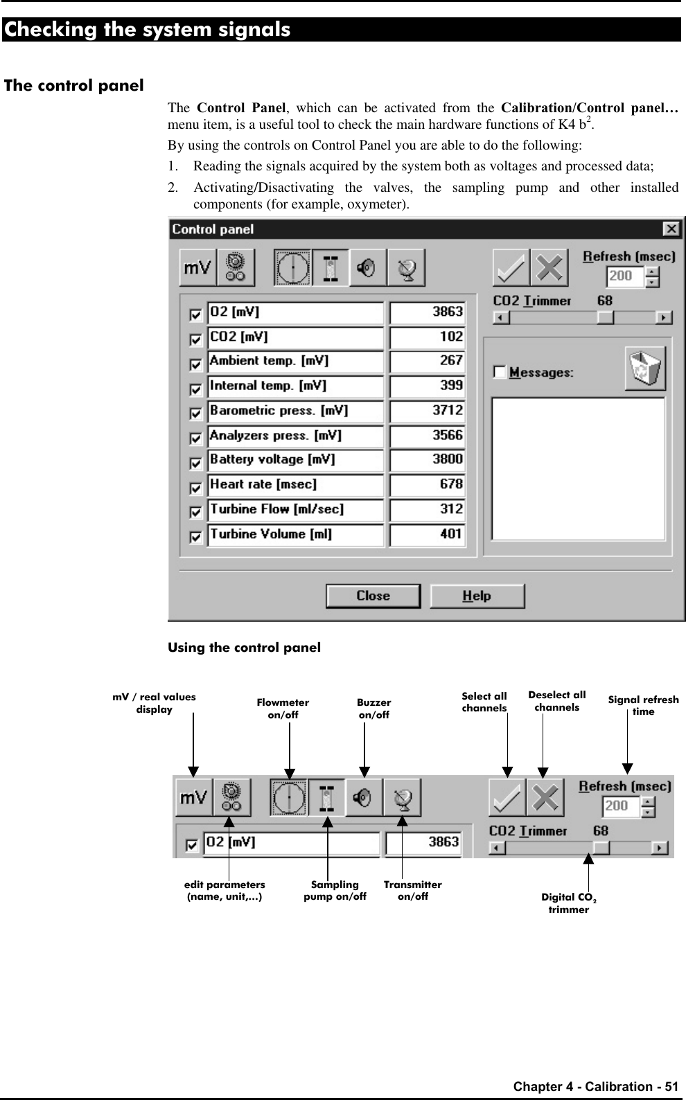   Chapter 4 - Calibration - 51 Checking the system signals The control panel The  Control Panel, which can be activated from the Calibration/Control panel… menu item, is a useful tool to check the main hardware functions of K4 b2. By using the controls on Control Panel you are able to do the following: 1. Reading the signals acquired by the system both as voltages and processed data; 2. Activating/Disactivating the valves, the sampling pump and other installed components (for example, oxymeter).  Using the control panel         mV / real values display Select all channels Deselect all channels Signal refresh time Sampling pump on/off edit parameters (name, unit,…) Flowmeter on/off Buzzer on/off Transmitter on/off Digital CO2 trimmer 