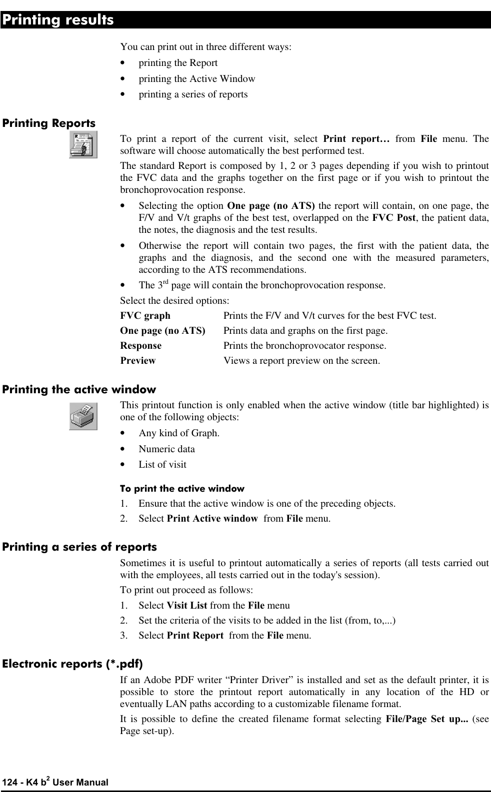  124 - K4 b2 User Manual Printing results You can print out in three different ways: • printing the Report • printing the Active Window • printing a series of reports Printing Reports To print a report of the current visit, select Print report… from File menu. The software will choose automatically the best performed test. The standard Report is composed by 1, 2 or 3 pages depending if you wish to printout the FVC data and the graphs together on the first page or if you wish to printout the bronchoprovocation response. • Selecting the option One page (no ATS) the report will contain, on one page, the F/V and V/t graphs of the best test, overlapped on the FVC Post, the patient data, the notes, the diagnosis and the test results. • Otherwise the report will contain two pages, the first with the patient data, the graphs and the diagnosis, and the second one with the measured parameters, according to the ATS recommendations. • The 3rd page will contain the bronchoprovocation response. Select the desired options: FVC graph Prints the F/V and V/t curves for the best FVC test. One page (no ATS) Prints data and graphs on the first page. Response Prints the bronchoprovocator response. Preview Views a report preview on the screen. Printing the active window This printout function is only enabled when the active window (title bar highlighted) is one of the following objects: • Any kind of Graph. • Numeric data • List of visit To print the active window 1. Ensure that the active window is one of the preceding objects. 2. Select Print Active window  from File menu. Printing a series of reports Sometimes it is useful to printout automatically a series of reports (all tests carried out with the employees, all tests carried out in the today&apos;s session). To print out proceed as follows: 1. Select Visit List from the File menu 2. Set the criteria of the visits to be added in the list (from, to,...) 3. Select Print Report  from the File menu. Electronic reports (*.pdf) If an Adobe PDF writer “Printer Driver” is installed and set as the default printer, it is possible to store the printout report automatically in any location of the HD or eventually LAN paths according to a customizable filename format. It is possible to define the created filename format selecting File/Page Set up... (see Page set-up). 