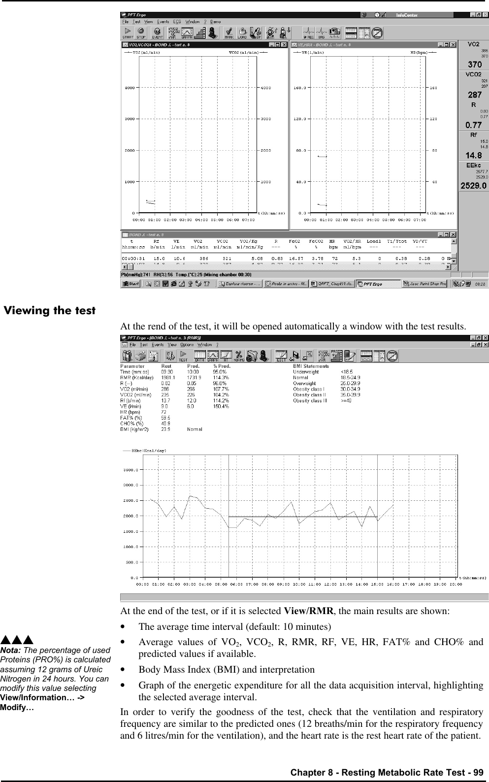   Chapter 8 - Resting Metabolic Rate Test - 99  Viewing the test At the rend of the test, it will be opened automatically a window with the test results.  At the end of the test, or if it is selected View/RMR, the main results are shown: • The average time interval (default: 10 minutes) • Average values of VO2, VCO2, R, RMR, RF, VE, HR, FAT% and CHO% and predicted values if available. • Body Mass Index (BMI) and interpretation • Graph of the energetic expenditure for all the data acquisition interval, highlighting the selected average interval. In order to verify the goodness of the test, check that the ventilation and respiratory frequency are similar to the predicted ones (12 breaths/min for the respiratory frequency and 6 litres/min for the ventilation), and the heart rate is the rest heart rate of the patient. sss Nota: The percentage of used Proteins (PRO%) is calculated assuming 12 grams of Ureic Nitrogen in 24 hours. You can modify this value selecting View/Information… -&gt; Modify… 