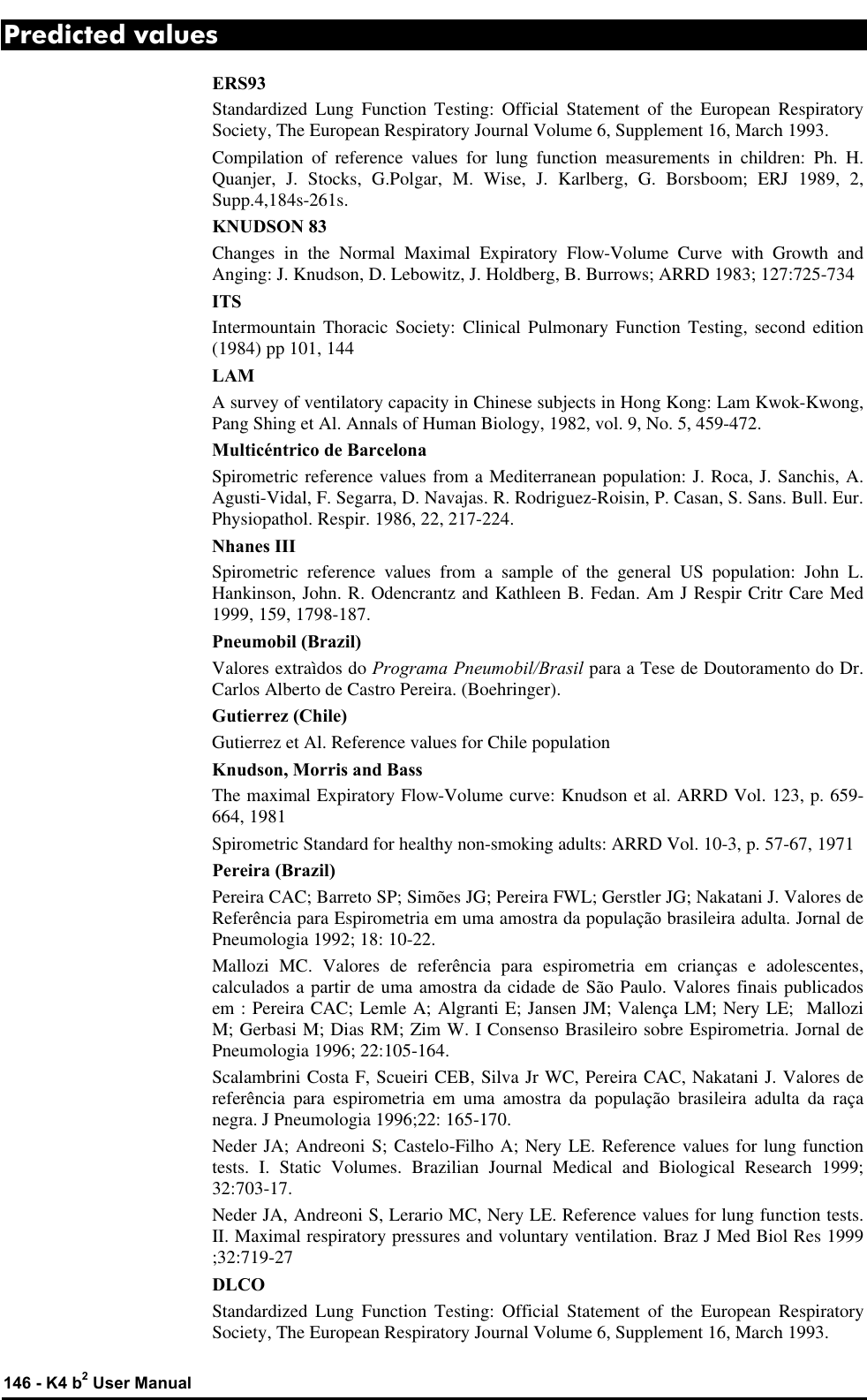 146 - K4 b2 User Manual Predicted values ERS93 Standardized Lung Function Testing: Official Statement of the European Respiratory Society, The European Respiratory Journal Volume 6, Supplement 16, March 1993. Compilation of reference values for lung function measurements in children: Ph. H. Quanjer, J. Stocks, G.Polgar, M. Wise, J. Karlberg, G. Borsboom; ERJ 1989, 2, Supp.4,184s-261s. KNUDSON 83 Changes in the Normal Maximal Expiratory Flow-Volume Curve with Growth and Anging: J. Knudson, D. Lebowitz, J. Holdberg, B. Burrows; ARRD 1983; 127:725-734 ITS Intermountain Thoracic Society: Clinical Pulmonary Function Testing, second edition (1984) pp 101, 144 LAM A survey of ventilatory capacity in Chinese subjects in Hong Kong: Lam Kwok-Kwong, Pang Shing et Al. Annals of Human Biology, 1982, vol. 9, No. 5, 459-472. Multicéntrico de Barcelona Spirometric reference values from a Mediterranean population: J. Roca, J. Sanchis, A. Agusti-Vidal, F. Segarra, D. Navajas. R. Rodriguez-Roisin, P. Casan, S. Sans. Bull. Eur. Physiopathol. Respir. 1986, 22, 217-224. Nhanes III Spirometric reference values from a sample of the general US population: John L. Hankinson, John. R. Odencrantz and Kathleen B. Fedan. Am J Respir Critr Care Med 1999, 159, 1798-187. Pneumobil (Brazil) Valores extraìdos do Programa Pneumobil/Brasil para a Tese de Doutoramento do Dr. Carlos Alberto de Castro Pereira. (Boehringer). Gutierrez (Chile) Gutierrez et Al. Reference values for Chile population Knudson, Morris and Bass The maximal Expiratory Flow-Volume curve: Knudson et al. ARRD Vol. 123, p. 659-664, 1981 Spirometric Standard for healthy non-smoking adults: ARRD Vol. 10-3, p. 57-67, 1971 Pereira (Brazil) Pereira CAC; Barreto SP; Simões JG; Pereira FWL; Gerstler JG; Nakatani J. Valores de Referência para Espirometria em uma amostra da população brasileira adulta. Jornal de  Pneumologia 1992; 18: 10-22. Mallozi MC. Valores de referência para espirometria em crianças e adolescentes, calculados a partir de uma amostra da cidade de São Paulo. Valores finais publicados em : Pereira CAC; Lemle A; Algranti E; Jansen JM; Valença LM; Nery LE;  Mallozi M; Gerbasi M; Dias RM; Zim W. I Consenso Brasileiro sobre Espirometria. Jornal de Pneumologia 1996; 22:105-164. Scalambrini Costa F, Scueiri CEB, Silva Jr WC, Pereira CAC, Nakatani J. Valores de referência para espirometria em uma amostra da população brasileira adulta da raça negra. J Pneumologia 1996;22: 165-170. Neder JA; Andreoni S; Castelo-Filho A; Nery LE. Reference values for lung function tests. I. Static Volumes. Brazilian Journal Medical and Biological Research 1999; 32:703-17. Neder JA, Andreoni S, Lerario MC, Nery LE. Reference values for lung function tests. II. Maximal respiratory pressures and voluntary ventilation. Braz J Med Biol Res 1999 ;32:719-27 DLCO Standardized Lung Function Testing: Official Statement of the European Respiratory Society, The European Respiratory Journal Volume 6, Supplement 16, March 1993. 