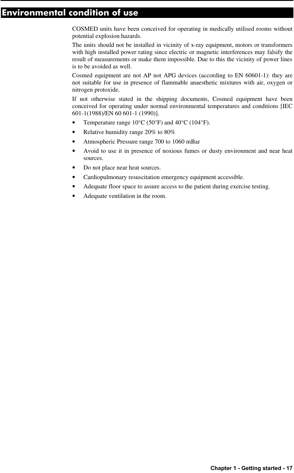   Chapter 1 - Getting started - 17 Environmental condition of use COSMED units have been conceived for operating in medically utilised rooms without potential explosion hazards. The units should not be installed in vicinity of x-ray equipment, motors or transformers with high installed power rating since electric or magnetic interferences may falsify the result of measurements or make them impossible. Due to this the vicinity of power lines is to be avoided as well. Cosmed equipment are not AP not APG devices (according to EN 60601-1): they are not suitable for use in presence of flammable anaesthetic mixtures with air, oxygen or nitrogen protoxide. If not otherwise stated in the shipping documents, Cosmed equipment have been conceived for operating under normal environmental temperatures and conditions [IEC 601-1(1988)/EN 60 601-1 (1990)]. • Temperature range 10°C (50°F) and 40°C (104°F). • Relative humidity range 20% to 80% • Atmospheric Pressure range 700 to 1060 mBar • Avoid to use it in presence of noxious fumes or dusty environment and near heat sources. • Do not place near heat sources. • Cardiopulmonary resuscitation emergency equipment accessible. • Adequate floor space to assure access to the patient during exercise testing. • Adequate ventilation in the room. 