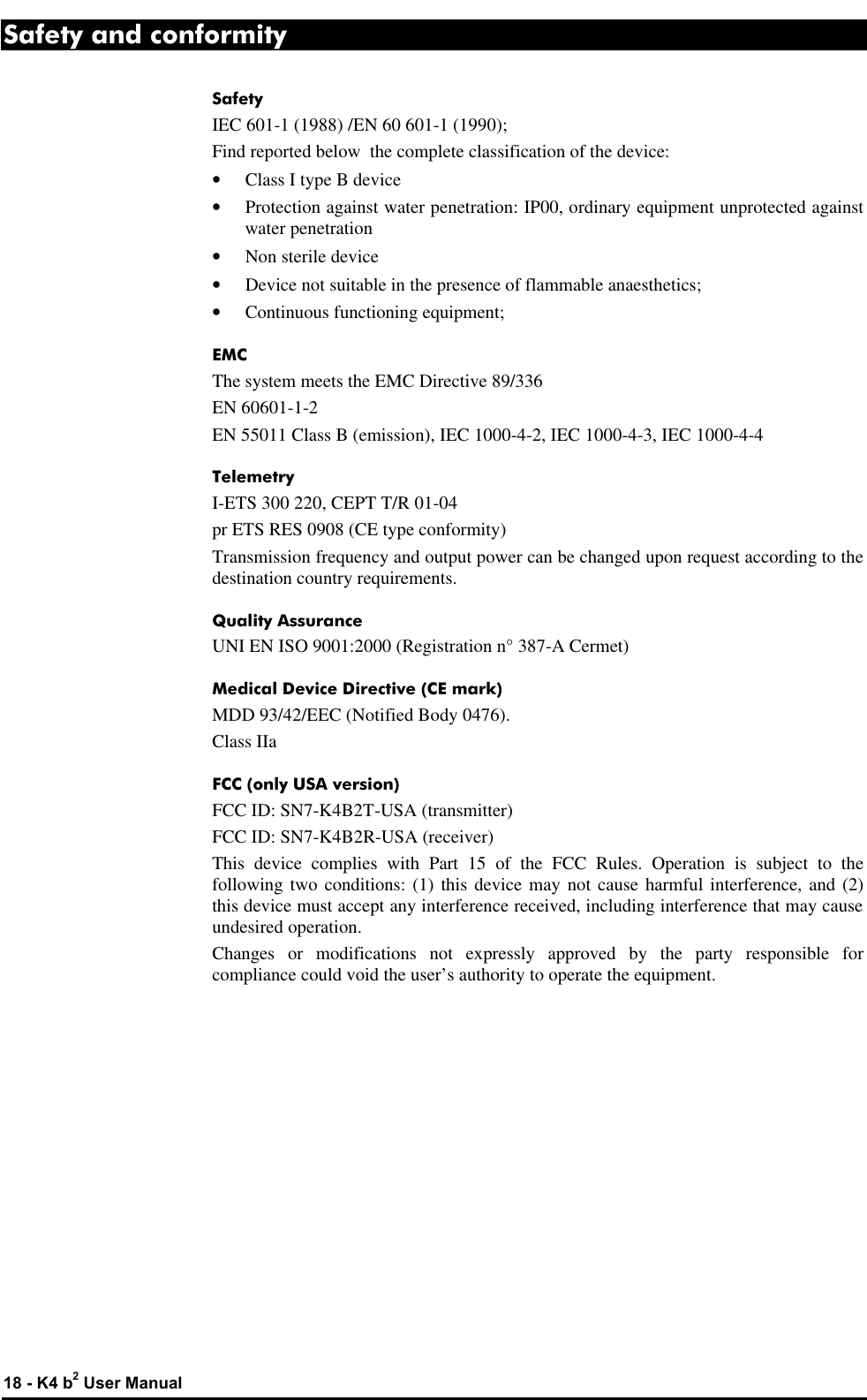  18 - K4 b2 User Manual Safety and conformity Safety IEC 601-1 (1988) /EN 60 601-1 (1990); Find reported below  the complete classification of the device: • Class I type B device • Protection against water penetration: IP00, ordinary equipment unprotected against water penetration • Non sterile device • Device not suitable in the presence of flammable anaesthetics; • Continuous functioning equipment; EMC The system meets the EMC Directive 89/336 EN 60601-1-2 EN 55011 Class B (emission), IEC 1000-4-2, IEC 1000-4-3, IEC 1000-4-4 Telemetry I-ETS 300 220, CEPT T/R 01-04 pr ETS RES 0908 (CE type conformity) Transmission frequency and output power can be changed upon request according to the destination country requirements. Quality Assurance UNI EN ISO 9001:2000 (Registration n° 387-A Cermet) Medical Device Directive (CE mark) MDD 93/42/EEC (Notified Body 0476). Class IIa FCC (only USA version) FCC ID: SN7-K4B2T-USA (transmitter) FCC ID: SN7-K4B2R-USA (receiver) This device complies with Part 15 of the FCC Rules. Operation is subject to the following two conditions: (1) this device may not cause harmful interference, and (2) this device must accept any interference received, including interference that may cause undesired operation. Changes  or modifications not expressly approved by the party responsible for compliance could void the user’s authority to operate the equipment. 