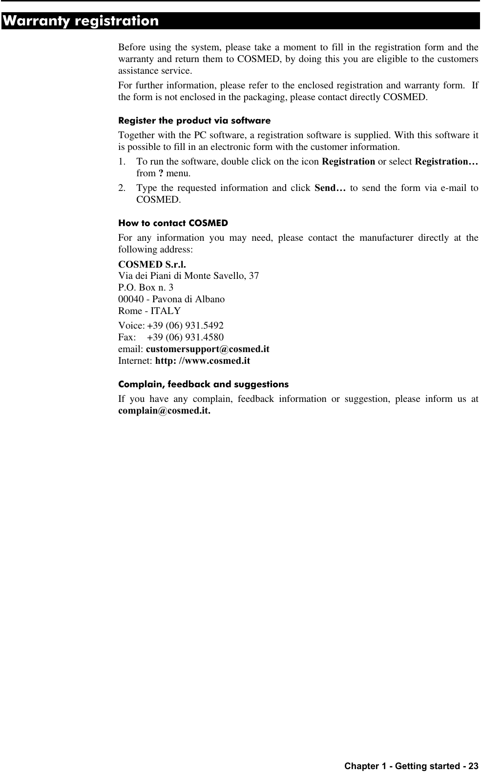   Chapter 1 - Getting started - 23 Warranty registration Before using the system, please take a moment to fill in the registration form and the warranty and return them to COSMED, by doing this you are eligible to the customers assistance service. For further information, please refer to the enclosed registration and warranty form.  If the form is not enclosed in the packaging, please contact directly COSMED. Register the product via software Together with the PC software, a registration software is supplied. With this software it is possible to fill in an electronic form with the customer information. 1. To run the software, double click on the icon Registration or select Registration… from ? menu. 2. Type the requested information and click Send… to send the form via e-mail to COSMED. How to contact COSMED For any information you may need, please contact the manufacturer directly at the following address: COSMED S.r.l. Via dei Piani di Monte Savello, 37 P.O. Box n. 3 00040 - Pavona di Albano Rome - ITALY Voice: +39 (06) 931.5492 Fax: +39 (06) 931.4580 email: customersupport@cosmed.it Internet: http: //www.cosmed.it Complain, feedback and suggestions If you have any complain, feedback information or suggestion, please inform us at complain@cosmed.it. 