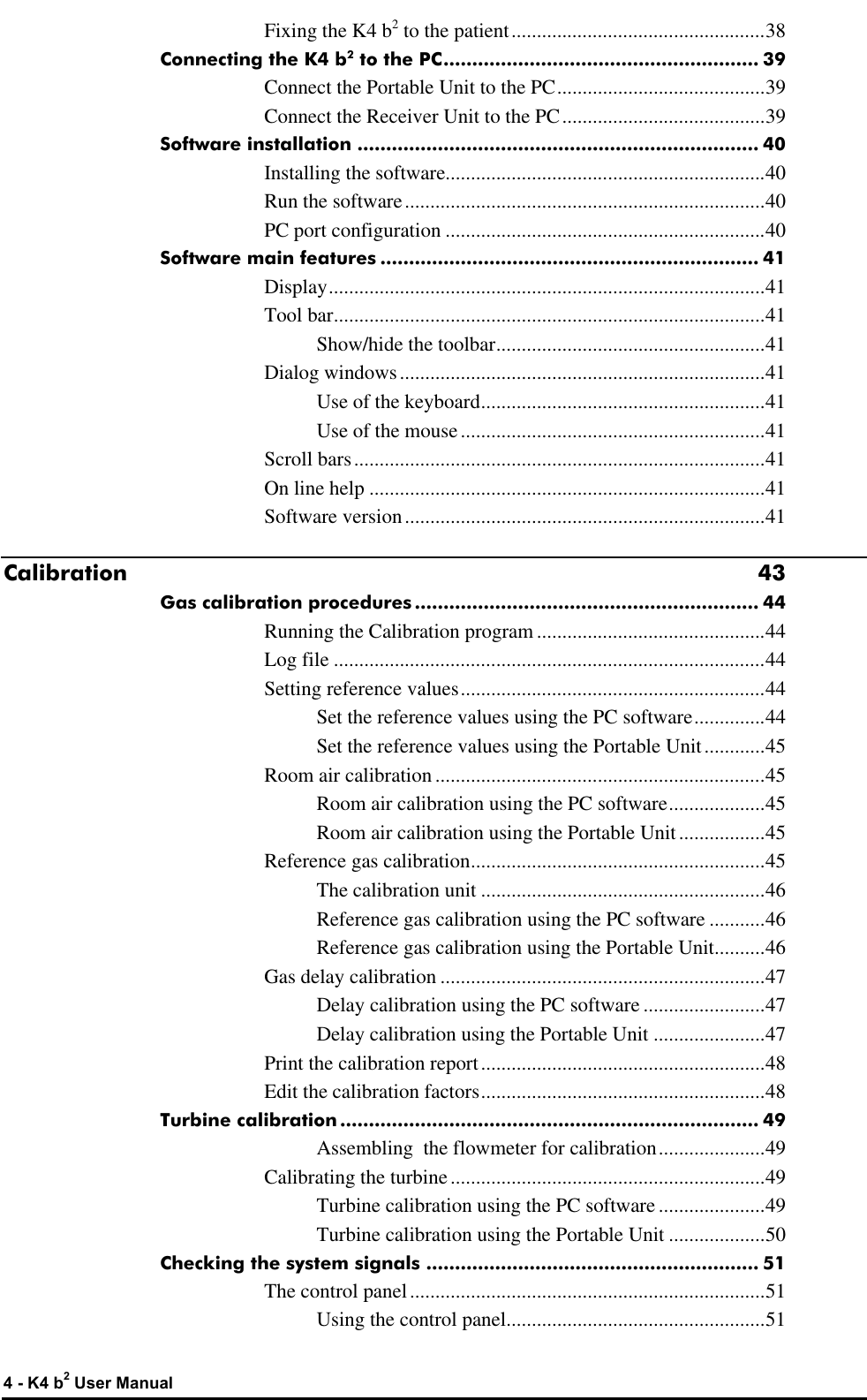  4 - K4 b2 User Manual Fixing the K4 b2 to the patient..................................................38 Connecting the K4 b2 to the PC....................................................... 39 Connect the Portable Unit to the PC.........................................39 Connect the Receiver Unit to the PC........................................39 Software installation ...................................................................... 40 Installing the software...............................................................40 Run the software.......................................................................40 PC port configuration ...............................................................40 Software main features .................................................................. 41 Display......................................................................................41 Tool bar.....................................................................................41 Show/hide the toolbar.....................................................41 Dialog windows........................................................................41 Use of the keyboard........................................................41 Use of the mouse............................................................41 Scroll bars.................................................................................41 On line help ..............................................................................41 Software version.......................................................................41 Calibration 43 Gas calibration procedures............................................................ 44 Running the Calibration program .............................................44 Log file .....................................................................................44 Setting reference values............................................................44 Set the reference values using the PC software..............44 Set the reference values using the Portable Unit............45 Room air calibration .................................................................45 Room air calibration using the PC software...................45 Room air calibration using the Portable Unit.................45 Reference gas calibration..........................................................45 The calibration unit ........................................................46 Reference gas calibration using the PC software ...........46 Reference gas calibration using the Portable Unit..........46 Gas delay calibration ................................................................47 Delay calibration using the PC software ........................47 Delay calibration using the Portable Unit ......................47 Print the calibration report........................................................48 Edit the calibration factors........................................................48 Turbine calibration......................................................................... 49 Assembling  the flowmeter for calibration.....................49 Calibrating the turbine..............................................................49 Turbine calibration using the PC software .....................49 Turbine calibration using the Portable Unit ...................50 Checking the system signals .......................................................... 51 The control panel......................................................................51 Using the control panel...................................................51 