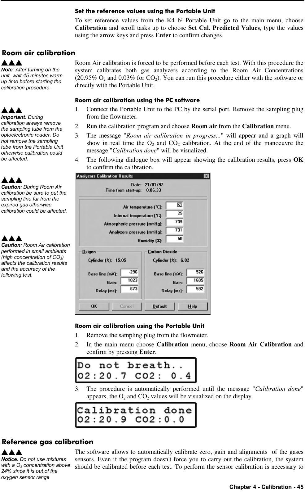   Chapter 4 - Calibration - 45 Set the reference values using the Portable Unit To set reference values from the K4 b2 Portable Unit go to the main menu, choose Calibration and scroll tasks up to choose Set Cal. Predicted Values, type the values using the arrow keys and press Enter to confirm changes. Room air calibration Room Air calibration is forced to be performed before each test. With this procedure the system calibrates both gas analyzers according to the Room Air Concentrations (20.95% O2 and 0.03% for CO2). You can run this procedure either with the software or directly with the Portable Unit. Room air calibration using the PC software 1. Connect the Portable Unit to the PC by the serial port. Remove the sampling plug from the flowmeter. 2. Run the calibration program and choose Room air from the Calibration menu. 3. The message &quot;Room air calibration in progress...&quot; will appear and a graph will show in real time the O2 and CO2 calibration. At the end of the manoeuvre the message &quot;Calibration done&quot; will be visualized. 4. The following dialogue box will appear showing the calibration results, press OK to confirm the calibration.  Room air calibration using the Portable Unit 1. Remove the sampling plug from the flowmeter. 2. In the main menu choose Calibration menu, choose Room Air Calibration and confirm by pressing Enter.  3. The procedure is automatically performed until the message &quot;Calibration done&quot; appears, the O2 and CO2 values will be visualized on the display.  Reference gas calibration The software allows to automatically calibrate zero, gain and alignments  of the gases sensors. Even if the program doesn&apos;t force you to carry out the calibration, the system should be calibrated before each test. To perform the sensor calibration is necessary to sss Note: After turning on the unit, wait 45 minutes warm up time before starting the calibration procedure. sss Important: During calibration always remove the sampling tube from the optoelectronic reader. Do not remove the sampling tube from the Portable Unit otherwise calibration could be affected. sss Caution: During Room Air calibration be sure to put the sampling line far from the expired gas otherwise calibration could be affected.sss Caution: Room Air calibration performed in small ambients (high concentration of CO2) affects the calibration results and the accuracy of the following test. sss Notice: Do not use mixtures with a O2 concentration above 24% since it is out of the oxygen sensor range 