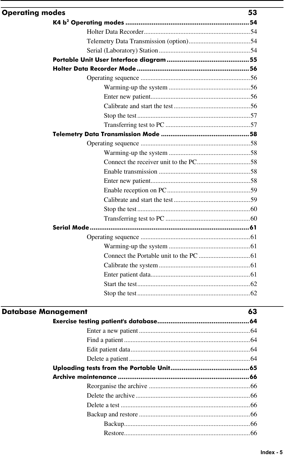   Index - 5 Operating modes 53 K4 b2 Operating modes ..................................................................54 Holter Data Recorder................................................................54 Telemetry Data Transmission (option).....................................54 Serial (Laboratory) Station.......................................................54 Portable Unit User Interface diagram............................................55 Holter Data Recorder Mode............................................................56 Operating sequence ..................................................................56 Warming-up the system .................................................56 Enter new patient............................................................56 Calibrate and start the test..............................................56 Stop the test....................................................................57 Transferring test to PC ...................................................57 Telemetry Data Transmission Mode ...............................................58 Operating sequence ..................................................................58 Warming-up the system .................................................58 Connect the receiver unit to the PC................................58 Enable transmission .......................................................58 Enter new patient............................................................58 Enable reception on PC..................................................59 Calibrate and start the test..............................................59 Stop the test....................................................................60 Transferring test to PC ...................................................60 Serial Mode.....................................................................................61 Operating sequence ..................................................................61 Warming-up the system .................................................61 Connect the Portable unit to the PC ...............................61 Calibrate the system.......................................................61 Enter patient data............................................................61 Start the test....................................................................62 Stop the test....................................................................62 Database Management 63 Exercise testing patient&apos;s database.................................................64 Enter a new patient ...................................................................64 Find a patient............................................................................64 Edit patient data........................................................................64 Delete a patient.........................................................................64 Uploading tests from the Portable Unit..........................................65 Archive maintenance ......................................................................66 Reorganise the archive .............................................................66 Delete the archive.....................................................................66 Delete a test ..............................................................................66 Backup and restore ...................................................................66 Backup............................................................................66 Restore............................................................................66 